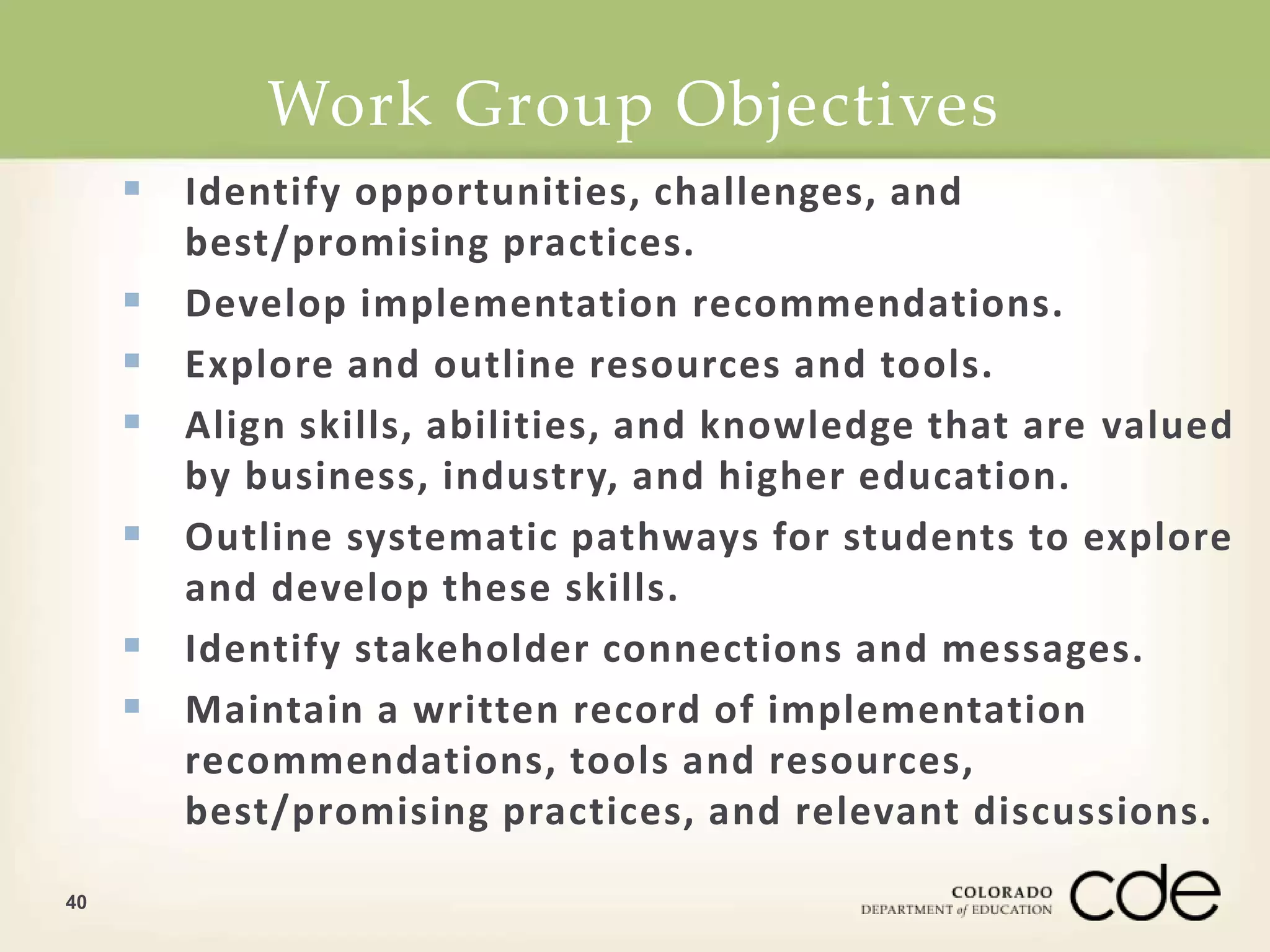 Work Group Objectives 
40 
 Identify opportunities, challenges, and 
best/promising practices. 
 Develop implementation recommendations. 
 Explore and outline resources and tools. 
 Align skills, abilities, and knowledge that are valued 
by business, industry, and higher education. 
 Outline systematic pathways for students to explore 
and develop these skills. 
 Identify stakeholder connections and messages. 
 Maintain a written record of implementation 
recommendations, tools and resources, 
best/promising practices, and relevant discussions. 
 