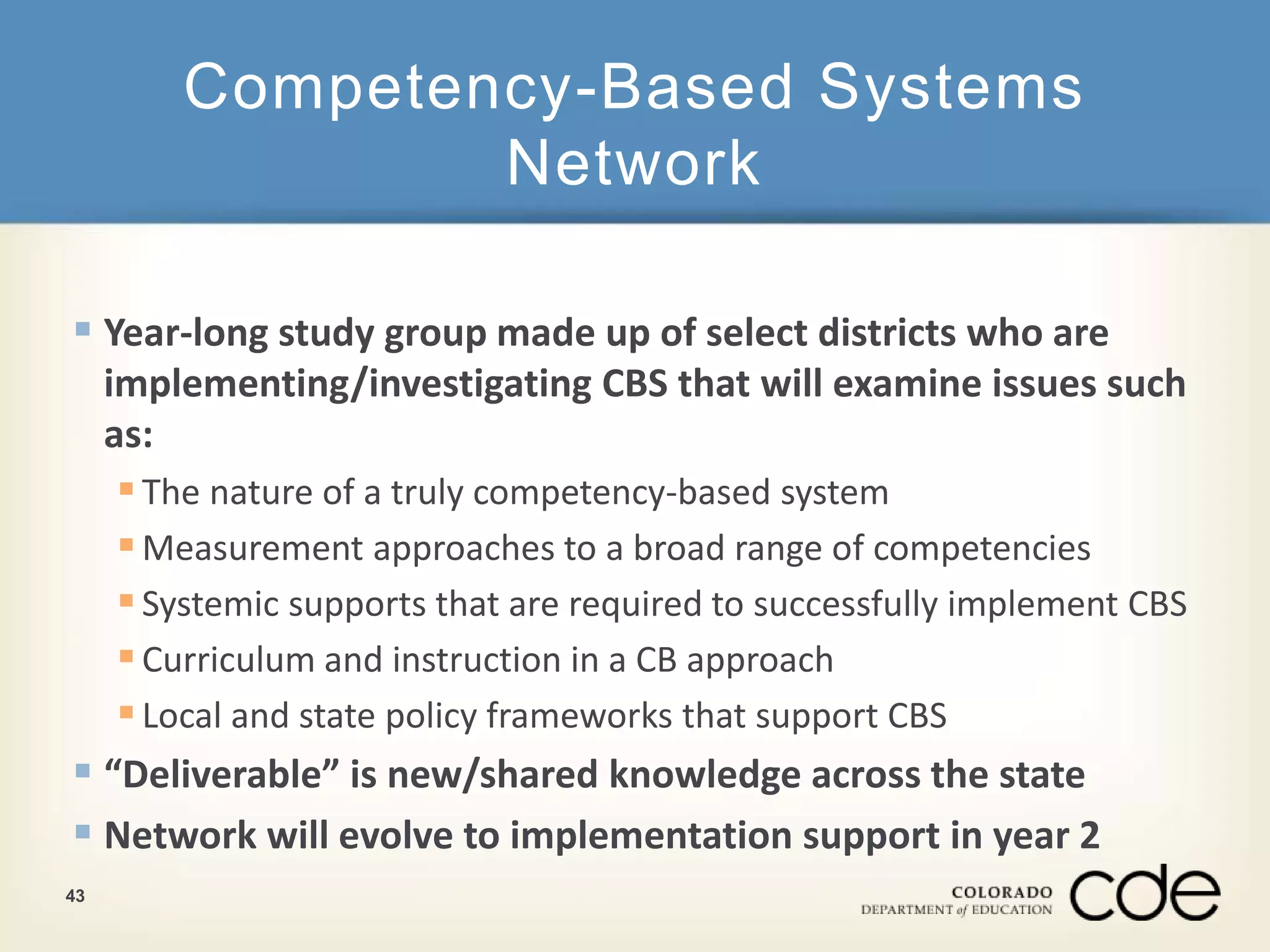 Competency-Based Systems 
Network 
 Year-long study group made up of select districts who are 
implementing/investigating CBS that will examine issues such 
as: 
 The nature of a truly competency-based system 
Measurement approaches to a broad range of competencies 
 Systemic supports that are required to successfully implement CBS 
 Curriculum and instruction in a CB approach 
 Local and state policy frameworks that support CBS 
 “Deliverable” is new/shared knowledge across the state 
 Network will evolve to implementation support in year 2 
43 
 