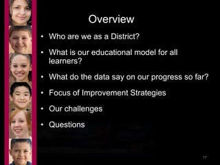 Overview 
• Who are we as a District? 
• What is our educational model for all 
learners? 
• What do the data say on our progress so far? 
• Focus of Improvement Strategies 
• Our challenges 
• Questions 
9/17/2014 9:02 PM 17 
 