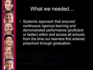 What we needed… 
• Systemic approach that ensured 
continuous rigorous learning and 
demonstrated performance (proficient 
or better) within and across all schools 
from the time our learners first entered 
preschool through graduation. 
 