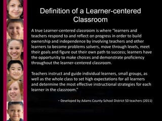 Definition of a Learner-centered 
Classroom 
A true Learner-centered classroom is where “learners and 
teachers respond to and reflect on progress in order to build 
ownership and independence by involving teachers and other 
learners to become problems solvers, move through levels, meet 
their goals and figure out their own path to success; learners have 
the opportunity to make choices and demonstrate proficiency 
throughout the learner-centered classroom. 
Teachers instruct and guide individual learners, small groups, as 
well as the whole class to set high expectations for all learners 
and determine the most effective instructional strategies for each 
learner in the classroom.” 
- Developed by Adams County School District 50 teachers (2011) 
 