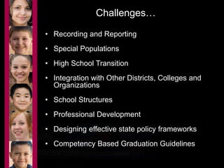 Challenges… 
• Recording and Reporting 
• Special Populations 
• High School Transition 
• Integration with Other Districts, Colleges and 
Organizations 
• School Structures 
• Professional Development 
• Designing effective state policy frameworks 
• Competency Based Graduation Guidelines 
 