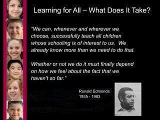 Learning for All – What Does It Take? 
“We can, whenever and wherever we 
choose, successfully teach all children 
whose schooling is of interest to us. We 
already know more than we need to do that. 
Whether or not we do it must finally depend 
on how we feel about the fact that we 
haven’t so far.” 
Ronald Edmonds 
1935 - 1983 
 