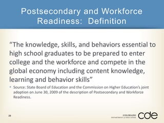Postsecondary and Workforce 
Readiness: Definition 
“The knowledge, skills, and behaviors essential to 
high school graduates to be prepared to enter 
college and the workforce and compete in the 
global economy including content knowledge, 
learning and behavior skills” 
 Source: State Board of Education and the Commission on Higher Education’s joint 
adoption on June 30, 2009 of the description of Postsecondary and Workforce 
Readiness. 
28 
 