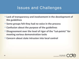 Issues and Challenges 
 Lack of transparency and involvement in the development of 
the guidelines 
 Some groups felt they had no voice in the process 
 Confusion about the purpose of the guidelines 
 Disagreement over the level of rigor of the “cut-points” for 
meeting various demonstration tasks 
 Concern about state intrusion into local control 
38 
 