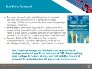 State Policy Framework 
4 
Purpose: to assist states in building toward statewide 
adoption and implementation of competency-based 
pathways (CBP) that support all students in reaching college 
and career readiness 
Focus areas: graduation requirements, assessment and 
accountability, given that states must address these areas to 
reach a cross-cutting, accepted definition of competency that 
equates to a college- and career-ready level of performance 
Format: designed to inform planning conversations, 
including setting a vision for a state policy structure and 
identifying and weighing options to move toward this vision 
The framework recognizes that there is no one-size-fits-all 
strategy to advancing policies that support CBP, that everything 
does not have to happen at once, and that both the vision and 
approach to implementation will vary greatly across states. 
Source: Achieve. July 2013. Advancing Competency-Based Pathways to College and Career Readiness 
 