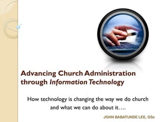 Advancing Church Administration
through InformationTechnology
How technology is changing the way we do church
and what we can do about it….
JOHN BABATUNDE LEE, GSc
 
