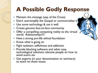 A Possible Godly Response
 Maintain the message (esp. of the Cross)
 Don‟t oversimplify the Gospel or commercialize it
 Use some technology & use it well
 Create genuine face-to-face community
 Offer a compelling competing reality to the virtual
world. Relationships!!!!
 Have a strong pro-life ethical foundation
 Know what is going on
 Fight isolation, selfishness and addiction
 Provide blocking software and other easy
technological solutions, educate people on how to
avoid scams etc
 Get experts (in your denomination or seminary)
to teach on these issues.
 