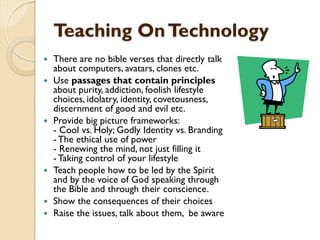 Teaching OnTechnology
 There are no bible verses that directly talk
about computers, avatars, clones etc.
 Use passages that contain principles
about purity, addiction, foolish lifestyle
choices, idolatry, identity, covetousness,
discernment of good and evil etc.
 Provide big picture frameworks:
- Cool vs. Holy; Godly Identity vs. Branding
- The ethical use of power
- Renewing the mind, not just filling it
- Taking control of your lifestyle
 Teach people how to be led by the Spirit
and by the voice of God speaking through
the Bible and through their conscience.
 Show the consequences of their choices
 Raise the issues, talk about them, be aware
 