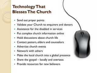 TechnologyThat
BlessesThe Church
 Send out prayer points
 Validate your Church to enquirers and donors
 Assistance for the disabled in services
 Put complex church information online
 Hold discussions about church life
 Contact pastors, elders and counselors
 Advertise church events
 Network with others
 Make the local church into a global presence
 Share the gospel – locally and overseas
 Provide resources for new believers
 