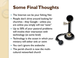 Some FinalThoughts
 The Internet can be your fishing Net
 People don‟t drive around looking for
churches - they Google - unless you
are online you simply will not “exist”
 Up to 50% of your pastoral problems
will involve their interaction with
technology (at some level)
 Technology is the ocean in which your
ministry will either sink or swim
 You can‟t ignore the avalanche
 The parish church is now the multi-
cultural networked church
 