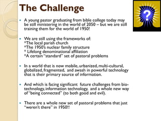 The Challenge
 A young pastor graduating from bible college today may
be still ministering in the world of 2050 – but we are still
training them for the world of 1950!
 We are still using the frameworks of:
*The local parish church
*The 1950‟s nuclear family structure
* Lifelong denominational affiliation
*A certain “standard” set of pastoral problems
 In a world that is now mobile, urbanized, multi-cultural,
globalized, fragmented, and awash in powerful technology
that is their primary source of information.
 And which is facing significant future challenges from bio-
technology, information technology, and a whole new way
of “being connected” (to both good and evil).
 There are a whole new set of pastoral problems that just
“weren‟t there” in 1950!!
 