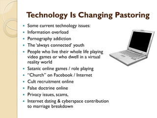 Technology Is Changing Pastoring
 Some current technology issues:
 Information overload
 Pornography addiction
 The „always connected‟ youth
 People who live their whole life playing
video games or who dwell in a virtual
reality world
 Satanic online games / role playing
 “Church” on Facebook / Internet
 Cult recruitment online
 False doctrine online
 Privacy issues, scams,
 Internet dating & cyberspace contribution
to marriage breakdown
 