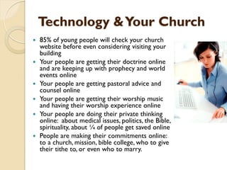 Technology &Your Church
 85% of young people will check your church
website before even considering visiting your
building
 Your people are getting their doctrine online
and are keeping up with prophecy and world
events online
 Your people are getting pastoral advice and
counsel online
 Your people are getting their worship music
and having their worship experience online
 Your people are doing their private thinking
online: about medical issues, politics, the Bible,
spirituality, about ¼ of people get saved online
 People are making their commitments online:
to a church, mission, bible college, who to give
their tithe to, or even who to marry.
 