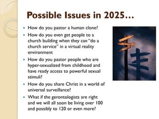 Possible Issues in 2025…
 How do you pastor a human clone?
 How do you even get people to a
church building when they can “do a
church service” in a virtual reality
environment
 How do you pastor people who are
hyper-sexualized from childhood and
have ready access to powerful sexual
stimuli?
 How do you share Christ in a world of
universal surveillance?
 What if the gerontologists are right
and we will all soon be living over 100
and possibly to 120 or even more?
 