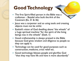GoodTechnology
 The first Spirit-filled person in the Bible was a
craftsman – Bezalel who built the Ark of the
Covenant (Ex. 31 & 36)
 Jesus was a carpenter and so using tools and creating
objects must not be sinful.
 Ezekiel‟s vision of God dwelling above “the wheels” of
a huge spiritual machine “for the spirit of the living
beings was in the wheels” (Ezek. 1)
 Good craftsmanship is always praised in the Bible
because God gives wisdom and diligence to people so
they can apply it.
 Technology can be used for good purposes such as
construction, medicine, crisis relief etc.
 Good technology blesses people and glorifies God
“that they may have life and have it more abundantly”
 