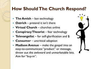 How ShouldThe Church Respond?
 The Amish – ban technology
 Ostrich – pretend it isn‟t there
 Virtual Church – churches online
 ConspiracyTheorist – fear technology
 Televangelist – for self-glorification and $
 Consumer – uncritical adoption
 Madison Avenue – make the gospel into an
easy-to-communicate “product” or message,
throw out the awkward and unmarketable bits.
Aim for “buy-in”.
 