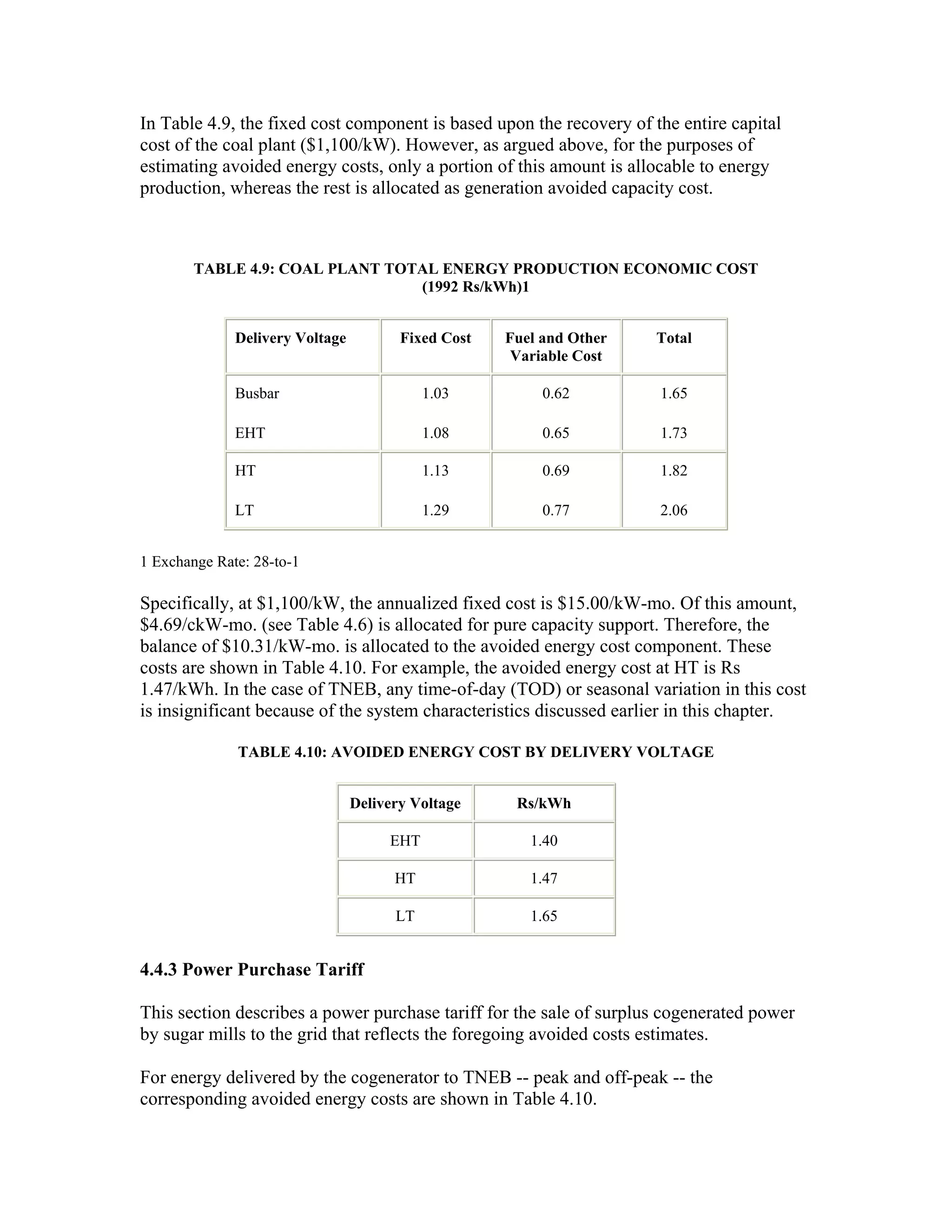 In Table 4.9, the fixed cost component is based upon the recovery of the entire capital
cost of the coal plant ($1,100/kW). However, as argued above, for the purposes of
estimating avoided energy costs, only a portion of this amount is allocable to energy
production, whereas the rest is allocated as generation avoided capacity cost.



        TABLE 4.9: COAL PLANT TOTAL ENERGY PRODUCTION ECONOMIC COST
                                 (1992 Rs/kWh)1


              Delivery Voltage          Fixed Cost   Fuel and Other   Total
                                                      Variable Cost

              Busbar                        1.03          0.62        1.65

              EHT                           1.08          0.65        1.73

              HT                            1.13          0.69        1.82

              LT                            1.29          0.77        2.06


1 Exchange Rate: 28-to-1

Specifically, at $1,100/kW, the annualized fixed cost is $15.00/kW-mo. Of this amount,
$4.69/ckW-mo. (see Table 4.6) is allocated for pure capacity support. Therefore, the
balance of $10.31/kW-mo. is allocated to the avoided energy cost component. These
costs are shown in Table 4.10. For example, the avoided energy cost at HT is Rs
1.47/kWh. In the case of TNEB, any time-of-day (TOD) or seasonal variation in this cost
is insignificant because of the system characteristics discussed earlier in this chapter.

              TABLE 4.10: AVOIDED ENERGY COST BY DELIVERY VOLTAGE


                                 Delivery Voltage     Rs/kWh

                                      EHT               1.40

                                       HT               1.47

                                       LT               1.65


4.4.3 Power Purchase Tariff

This section describes a power purchase tariff for the sale of surplus cogenerated power
by sugar mills to the grid that reflects the foregoing avoided costs estimates.

For energy delivered by the cogenerator to TNEB -- peak and off-peak -- the
corresponding avoided energy costs are shown in Table 4.10.
 