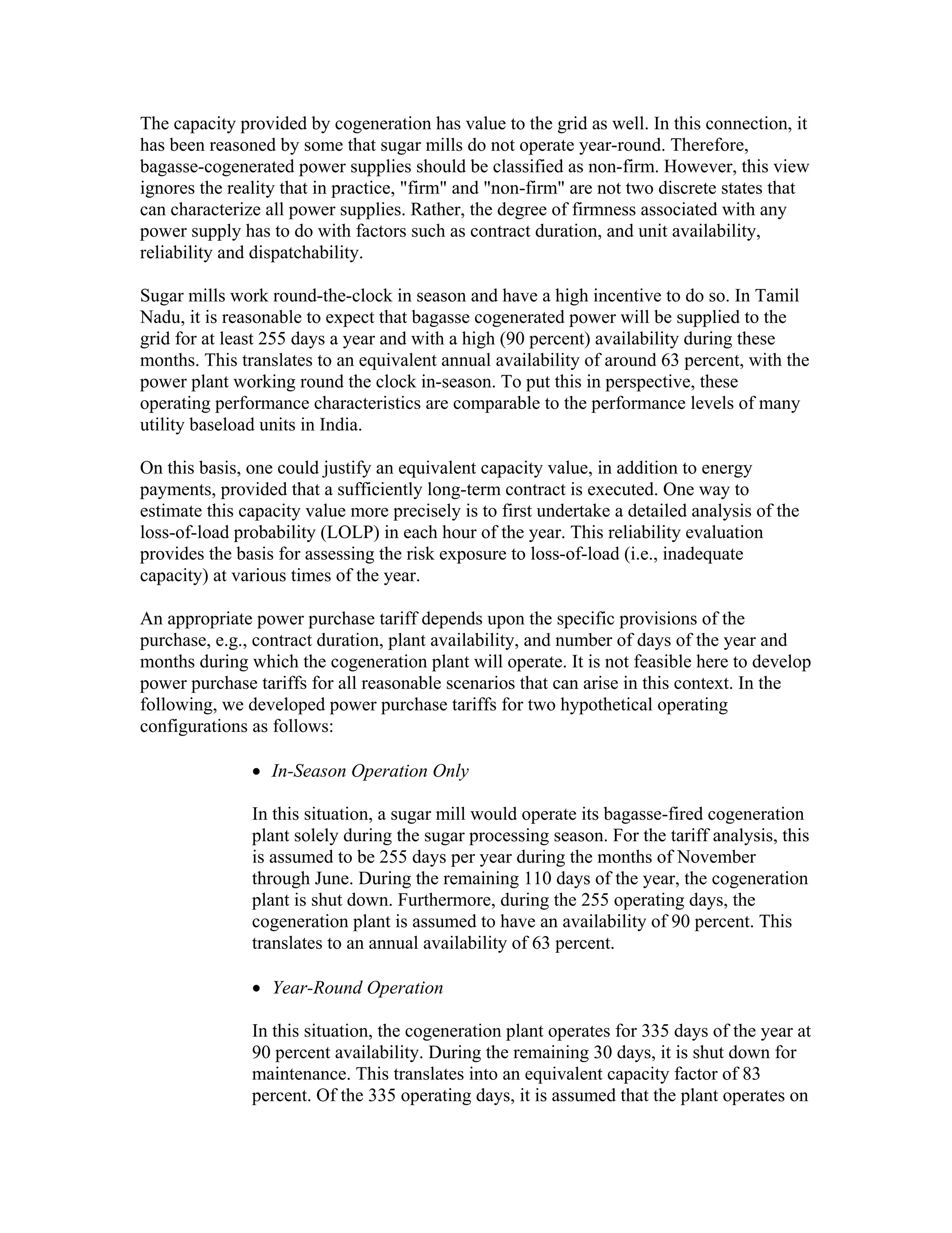 The capacity provided by cogeneration has value to the grid as well. In this connection, it
has been reasoned by some that sugar mills do not operate year-round. Therefore,
bagasse-cogenerated power supplies should be classified as non-firm. However, this view
ignores the reality that in practice, "firm" and "non-firm" are not two discrete states that
can characterize all power supplies. Rather, the degree of firmness associated with any
power supply has to do with factors such as contract duration, and unit availability,
reliability and dispatchability.

Sugar mills work round-the-clock in season and have a high incentive to do so. In Tamil
Nadu, it is reasonable to expect that bagasse cogenerated power will be supplied to the
grid for at least 255 days a year and with a high (90 percent) availability during these
months. This translates to an equivalent annual availability of around 63 percent, with the
power plant working round the clock in-season. To put this in perspective, these
operating performance characteristics are comparable to the performance levels of many
utility baseload units in India.

On this basis, one could justify an equivalent capacity value, in addition to energy
payments, provided that a sufficiently long-term contract is executed. One way to
estimate this capacity value more precisely is to first undertake a detailed analysis of the
loss-of-load probability (LOLP) in each hour of the year. This reliability evaluation
provides the basis for assessing the risk exposure to loss-of-load (i.e., inadequate
capacity) at various times of the year.

An appropriate power purchase tariff depends upon the specific provisions of the
purchase, e.g., contract duration, plant availability, and number of days of the year and
months during which the cogeneration plant will operate. It is not feasible here to develop
power purchase tariffs for all reasonable scenarios that can arise in this context. In the
following, we developed power purchase tariffs for two hypothetical operating
configurations as follows:

               • In-Season Operation Only

               In this situation, a sugar mill would operate its bagasse-fired cogeneration
               plant solely during the sugar processing season. For the tariff analysis, this
               is assumed to be 255 days per year during the months of November
               through June. During the remaining 110 days of the year, the cogeneration
               plant is shut down. Furthermore, during the 255 operating days, the
               cogeneration plant is assumed to have an availability of 90 percent. This
               translates to an annual availability of 63 percent.

               • Year-Round Operation

               In this situation, the cogeneration plant operates for 335 days of the year at
               90 percent availability. During the remaining 30 days, it is shut down for
               maintenance. This translates into an equivalent capacity factor of 83
               percent. Of the 335 operating days, it is assumed that the plant operates on
 