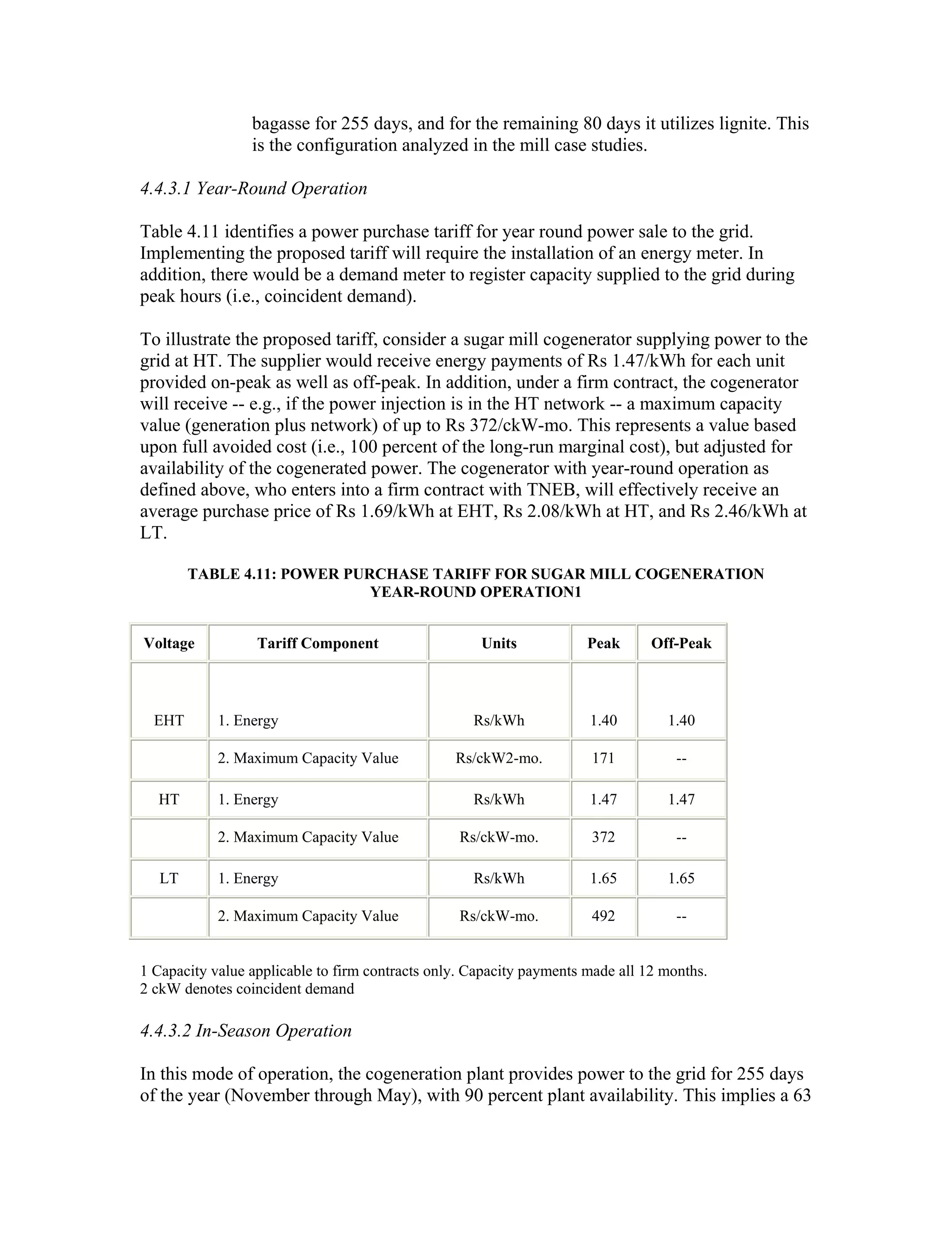 bagasse for 255 days, and for the remaining 80 days it utilizes lignite. This
                 is the configuration analyzed in the mill case studies.

4.4.3.1 Year-Round Operation

Table 4.11 identifies a power purchase tariff for year round power sale to the grid.
Implementing the proposed tariff will require the installation of an energy meter. In
addition, there would be a demand meter to register capacity supplied to the grid during
peak hours (i.e., coincident demand).

To illustrate the proposed tariff, consider a sugar mill cogenerator supplying power to the
grid at HT. The supplier would receive energy payments of Rs 1.47/kWh for each unit
provided on-peak as well as off-peak. In addition, under a firm contract, the cogenerator
will receive -- e.g., if the power injection is in the HT network -- a maximum capacity
value (generation plus network) of up to Rs 372/ckW-mo. This represents a value based
upon full avoided cost (i.e., 100 percent of the long-run marginal cost), but adjusted for
availability of the cogenerated power. The cogenerator with year-round operation as
defined above, who enters into a firm contract with TNEB, will effectively receive an
average purchase price of Rs 1.69/kWh at EHT, Rs 2.08/kWh at HT, and Rs 2.46/kWh at
LT.

        TABLE 4.11: POWER PURCHASE TARIFF FOR SUGAR MILL COGENERATION
                             YEAR-ROUND OPERATION1


Voltage           Tariff Component                   Units            Peak      Off-Peak



  EHT       1. Energy                               Rs/kWh            1.40        1.40

            2. Maximum Capacity Value            Rs/ckW2-mo.          171           --

  HT        1. Energy                               Rs/kWh            1.47        1.47

            2. Maximum Capacity Value             Rs/ckW-mo.          372           --

   LT       1. Energy                               Rs/kWh            1.65        1.65

            2. Maximum Capacity Value             Rs/ckW-mo.          492           --


1 Capacity value applicable to firm contracts only. Capacity payments made all 12 months.
2 ckW denotes coincident demand

4.4.3.2 In-Season Operation

In this mode of operation, the cogeneration plant provides power to the grid for 255 days
of the year (November through May), with 90 percent plant availability. This implies a 63
 