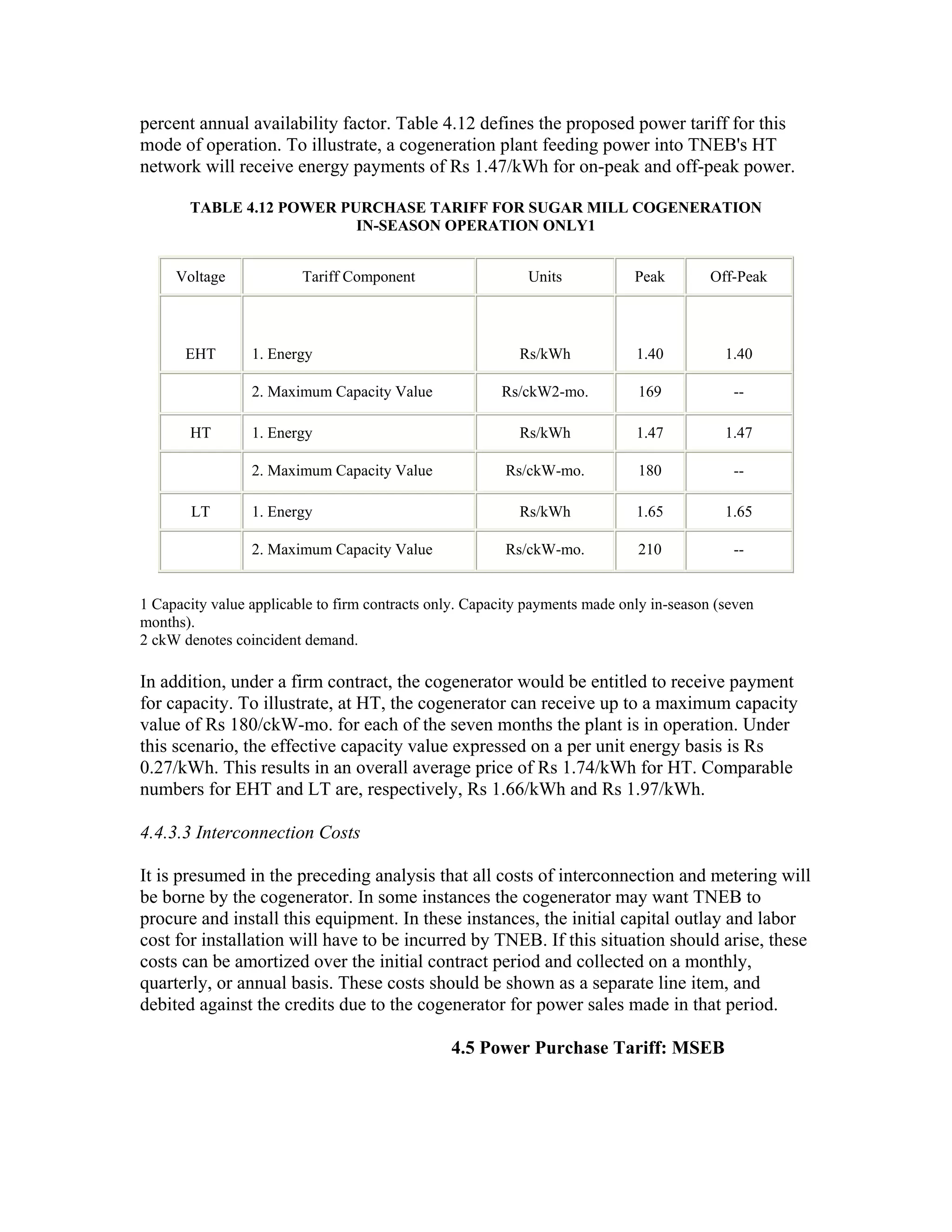 percent annual availability factor. Table 4.12 defines the proposed power tariff for this
mode of operation. To illustrate, a cogeneration plant feeding power into TNEB's HT
network will receive energy payments of Rs 1.47/kWh for on-peak and off-peak power.

       TABLE 4.12 POWER PURCHASE TARIFF FOR SUGAR MILL COGENERATION
                          IN-SEASON OPERATION ONLY1


     Voltage             Tariff Component                   Units            Peak        Off-Peak



       EHT       1. Energy                                 Rs/kWh            1.40          1.40

                 2. Maximum Capacity Value              Rs/ckW2-mo.          169            --

       HT        1. Energy                                 Rs/kWh            1.47          1.47

                 2. Maximum Capacity Value               Rs/ckW-mo.          180            --

       LT        1. Energy                                 Rs/kWh            1.65          1.65

                 2. Maximum Capacity Value               Rs/ckW-mo.          210            --


1 Capacity value applicable to firm contracts only. Capacity payments made only in-season (seven
months).
2 ckW denotes coincident demand.

In addition, under a firm contract, the cogenerator would be entitled to receive payment
for capacity. To illustrate, at HT, the cogenerator can receive up to a maximum capacity
value of Rs 180/ckW-mo. for each of the seven months the plant is in operation. Under
this scenario, the effective capacity value expressed on a per unit energy basis is Rs
0.27/kWh. This results in an overall average price of Rs 1.74/kWh for HT. Comparable
numbers for EHT and LT are, respectively, Rs 1.66/kWh and Rs 1.97/kWh.

4.4.3.3 Interconnection Costs

It is presumed in the preceding analysis that all costs of interconnection and metering will
be borne by the cogenerator. In some instances the cogenerator may want TNEB to
procure and install this equipment. In these instances, the initial capital outlay and labor
cost for installation will have to be incurred by TNEB. If this situation should arise, these
costs can be amortized over the initial contract period and collected on a monthly,
quarterly, or annual basis. These costs should be shown as a separate line item, and
debited against the credits due to the cogenerator for power sales made in that period.

                                                4.5 Power Purchase Tariff: MSEB
 