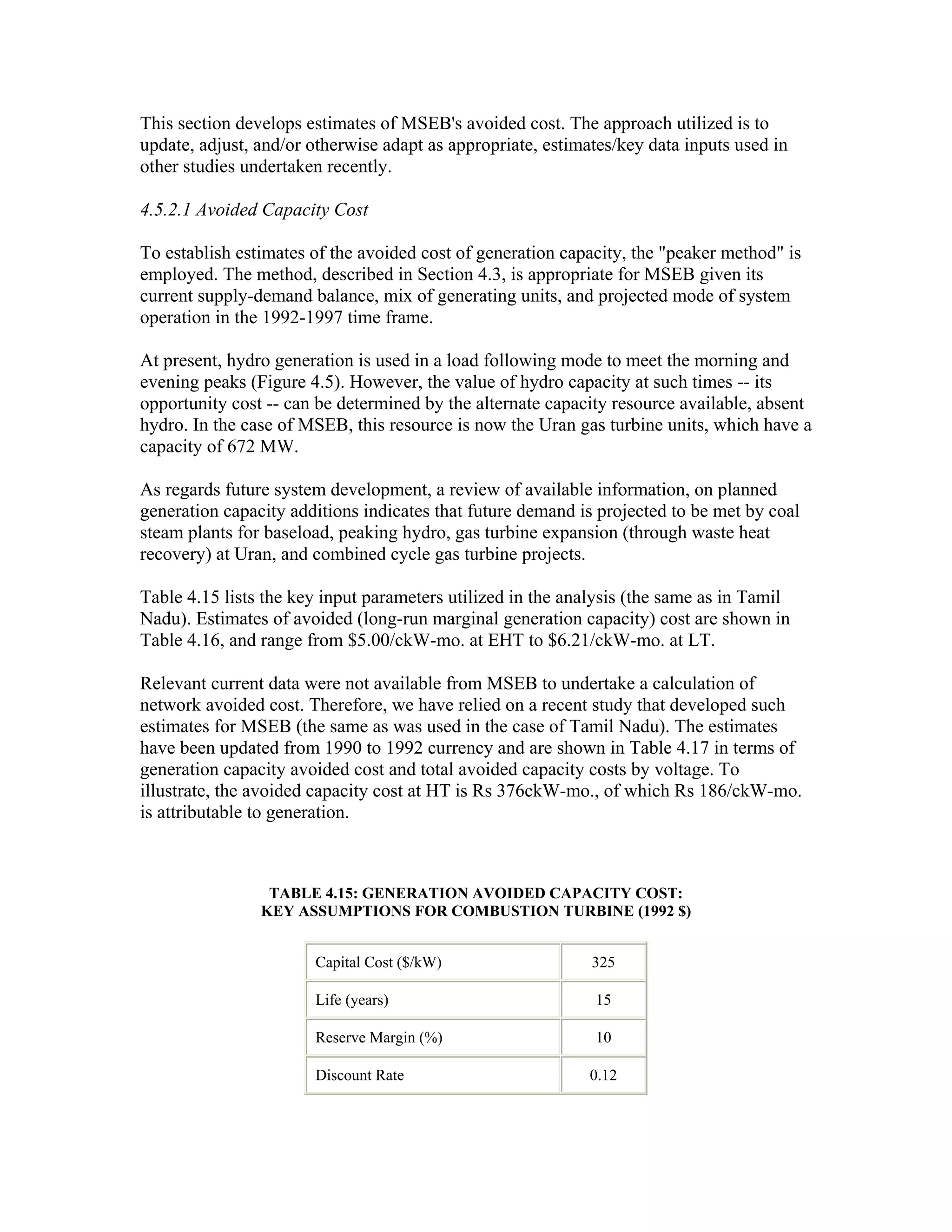 This section develops estimates of MSEB's avoided cost. The approach utilized is to
update, adjust, and/or otherwise adapt as appropriate, estimates/key data inputs used in
other studies undertaken recently.

4.5.2.1 Avoided Capacity Cost

To establish estimates of the avoided cost of generation capacity, the "peaker method" is
employed. The method, described in Section 4.3, is appropriate for MSEB given its
current supply-demand balance, mix of generating units, and projected mode of system
operation in the 1992-1997 time frame.

At present, hydro generation is used in a load following mode to meet the morning and
evening peaks (Figure 4.5). However, the value of hydro capacity at such times -- its
opportunity cost -- can be determined by the alternate capacity resource available, absent
hydro. In the case of MSEB, this resource is now the Uran gas turbine units, which have a
capacity of 672 MW.

As regards future system development, a review of available information, on planned
generation capacity additions indicates that future demand is projected to be met by coal
steam plants for baseload, peaking hydro, gas turbine expansion (through waste heat
recovery) at Uran, and combined cycle gas turbine projects.

Table 4.15 lists the key input parameters utilized in the analysis (the same as in Tamil
Nadu). Estimates of avoided (long-run marginal generation capacity) cost are shown in
Table 4.16, and range from $5.00/ckW-mo. at EHT to $6.21/ckW-mo. at LT.

Relevant current data were not available from MSEB to undertake a calculation of
network avoided cost. Therefore, we have relied on a recent study that developed such
estimates for MSEB (the same as was used in the case of Tamil Nadu). The estimates
have been updated from 1990 to 1992 currency and are shown in Table 4.17 in terms of
generation capacity avoided cost and total avoided capacity costs by voltage. To
illustrate, the avoided capacity cost at HT is Rs 376ckW-mo., of which Rs 186/ckW-mo.
is attributable to generation.



                 TABLE 4.15: GENERATION AVOIDED CAPACITY COST:
                KEY ASSUMPTIONS FOR COMBUSTION TURBINE (1992 $)


                       Capital Cost ($/kW)                   325

                       Life (years)                          15

                       Reserve Margin (%)                    10

                       Discount Rate                         0.12
 