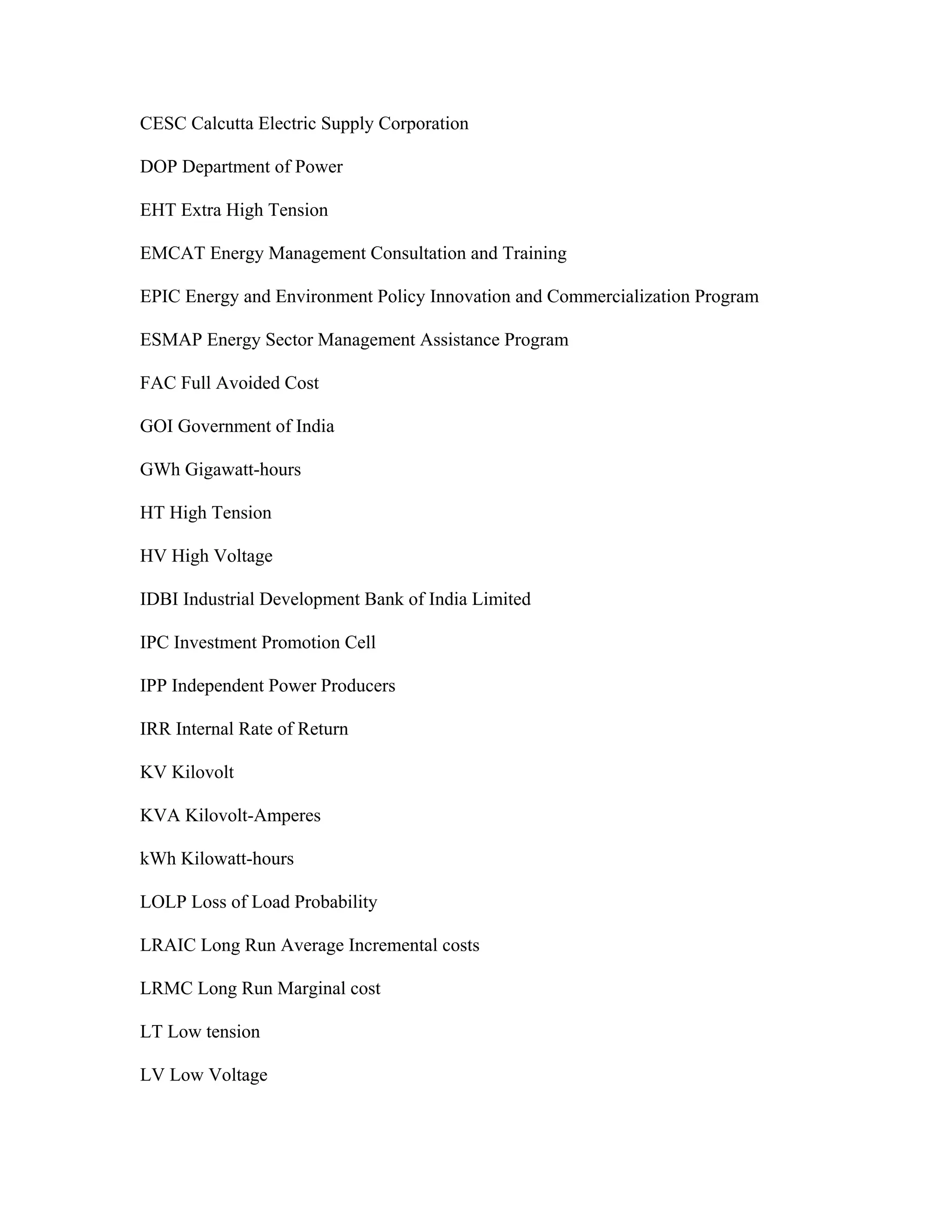 CESC Calcutta Electric Supply Corporation

DOP Department of Power

EHT Extra High Tension

EMCAT Energy Management Consultation and Training

EPIC Energy and Environment Policy Innovation and Commercialization Program

ESMAP Energy Sector Management Assistance Program

FAC Full Avoided Cost

GOI Government of India

GWh Gigawatt-hours

HT High Tension

HV High Voltage

IDBI Industrial Development Bank of India Limited

IPC Investment Promotion Cell

IPP Independent Power Producers

IRR Internal Rate of Return

KV Kilovolt

KVA Kilovolt-Amperes

kWh Kilowatt-hours

LOLP Loss of Load Probability

LRAIC Long Run Average Incremental costs

LRMC Long Run Marginal cost

LT Low tension

LV Low Voltage
 