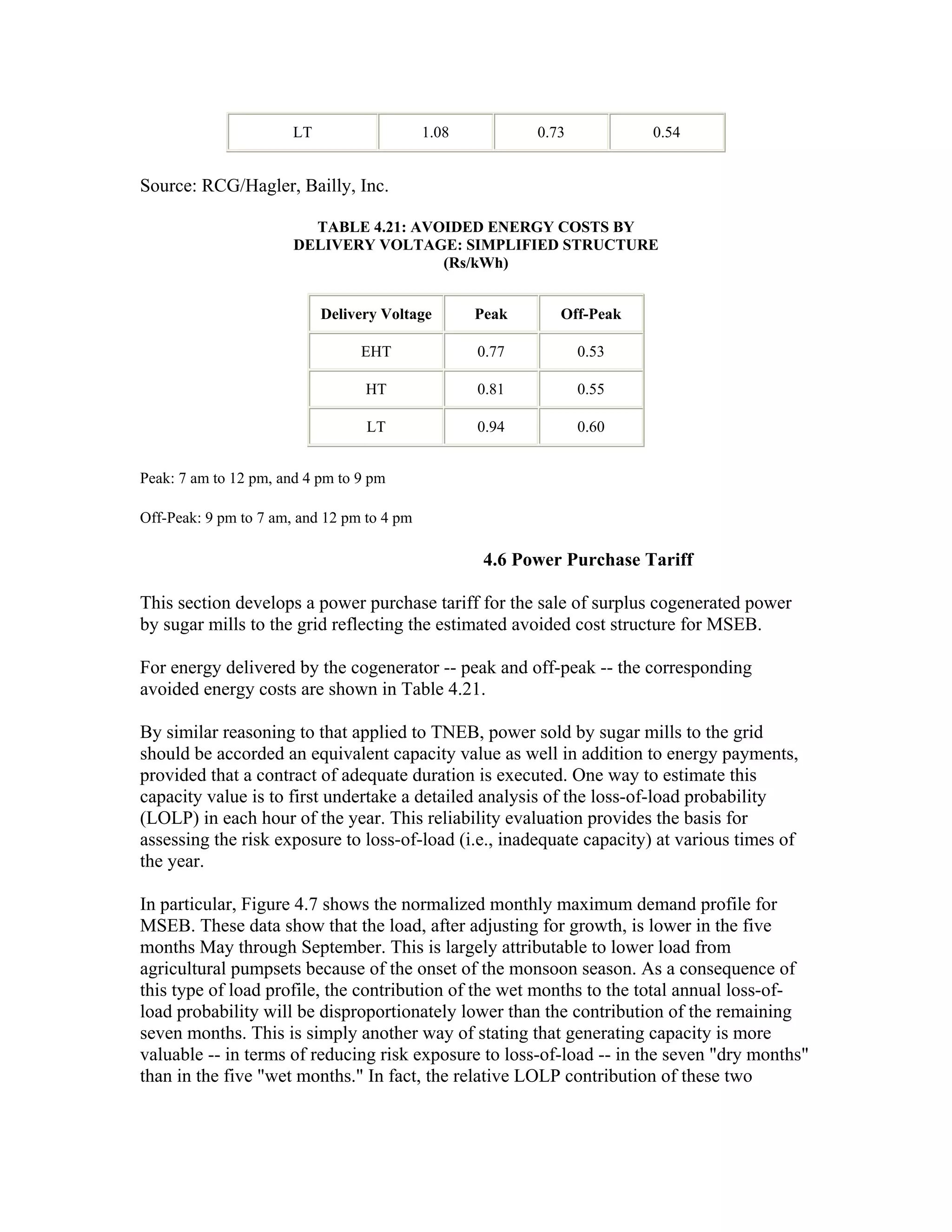LT                   1.08          0.73          0.54


Source: RCG/Hagler, Bailly, Inc.

                         TABLE 4.21: AVOIDED ENERGY COSTS BY
                       DELIVERY VOLTAGE: SIMPLIFIED STRUCTURE
                                        (Rs/kWh)


                            Delivery Voltage       Peak      Off-Peak

                                 EHT               0.77          0.53

                                  HT               0.81          0.55

                                  LT               0.94          0.60


Peak: 7 am to 12 pm, and 4 pm to 9 pm

Off-Peak: 9 pm to 7 am, and 12 pm to 4 pm

                                                    4.6 Power Purchase Tariff

This section develops a power purchase tariff for the sale of surplus cogenerated power
by sugar mills to the grid reflecting the estimated avoided cost structure for MSEB.

For energy delivered by the cogenerator -- peak and off-peak -- the corresponding
avoided energy costs are shown in Table 4.21.

By similar reasoning to that applied to TNEB, power sold by sugar mills to the grid
should be accorded an equivalent capacity value as well in addition to energy payments,
provided that a contract of adequate duration is executed. One way to estimate this
capacity value is to first undertake a detailed analysis of the loss-of-load probability
(LOLP) in each hour of the year. This reliability evaluation provides the basis for
assessing the risk exposure to loss-of-load (i.e., inadequate capacity) at various times of
the year.

In particular, Figure 4.7 shows the normalized monthly maximum demand profile for
MSEB. These data show that the load, after adjusting for growth, is lower in the five
months May through September. This is largely attributable to lower load from
agricultural pumpsets because of the onset of the monsoon season. As a consequence of
this type of load profile, the contribution of the wet months to the total annual loss-of-
load probability will be disproportionately lower than the contribution of the remaining
seven months. This is simply another way of stating that generating capacity is more
valuable -- in terms of reducing risk exposure to loss-of-load -- in the seven "dry months"
than in the five "wet months." In fact, the relative LOLP contribution of these two
 