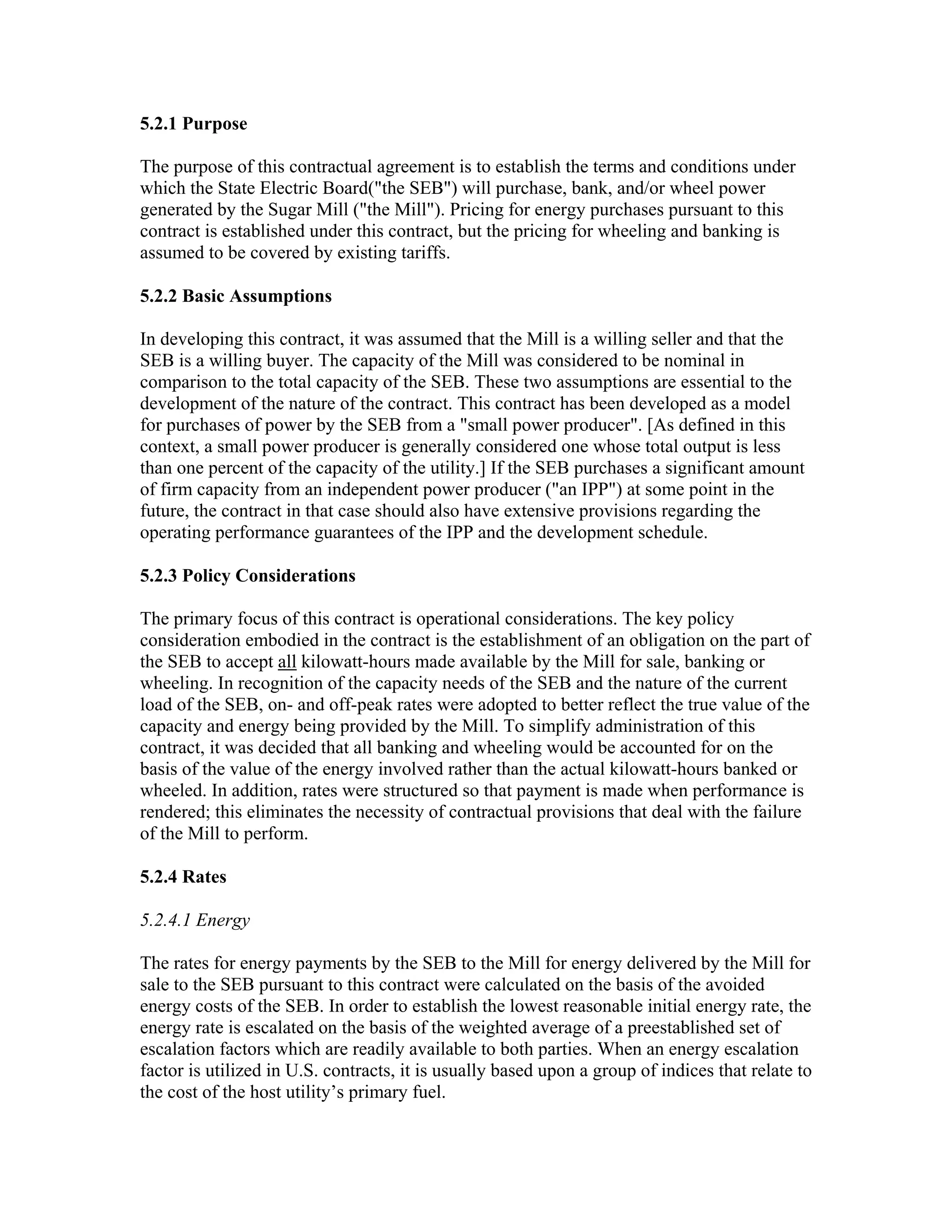 5.2.1 Purpose

The purpose of this contractual agreement is to establish the terms and conditions under
which the State Electric Board("the SEB") will purchase, bank, and/or wheel power
generated by the Sugar Mill ("the Mill"). Pricing for energy purchases pursuant to this
contract is established under this contract, but the pricing for wheeling and banking is
assumed to be covered by existing tariffs.

5.2.2 Basic Assumptions

In developing this contract, it was assumed that the Mill is a willing seller and that the
SEB is a willing buyer. The capacity of the Mill was considered to be nominal in
comparison to the total capacity of the SEB. These two assumptions are essential to the
development of the nature of the contract. This contract has been developed as a model
for purchases of power by the SEB from a "small power producer". [As defined in this
context, a small power producer is generally considered one whose total output is less
than one percent of the capacity of the utility.] If the SEB purchases a significant amount
of firm capacity from an independent power producer ("an IPP") at some point in the
future, the contract in that case should also have extensive provisions regarding the
operating performance guarantees of the IPP and the development schedule.

5.2.3 Policy Considerations

The primary focus of this contract is operational considerations. The key policy
consideration embodied in the contract is the establishment of an obligation on the part of
the SEB to accept all kilowatt-hours made available by the Mill for sale, banking or
wheeling. In recognition of the capacity needs of the SEB and the nature of the current
load of the SEB, on- and off-peak rates were adopted to better reflect the true value of the
capacity and energy being provided by the Mill. To simplify administration of this
contract, it was decided that all banking and wheeling would be accounted for on the
basis of the value of the energy involved rather than the actual kilowatt-hours banked or
wheeled. In addition, rates were structured so that payment is made when performance is
rendered; this eliminates the necessity of contractual provisions that deal with the failure
of the Mill to perform.

5.2.4 Rates

5.2.4.1 Energy

The rates for energy payments by the SEB to the Mill for energy delivered by the Mill for
sale to the SEB pursuant to this contract were calculated on the basis of the avoided
energy costs of the SEB. In order to establish the lowest reasonable initial energy rate, the
energy rate is escalated on the basis of the weighted average of a preestablished set of
escalation factors which are readily available to both parties. When an energy escalation
factor is utilized in U.S. contracts, it is usually based upon a group of indices that relate to
the cost of the host utility’s primary fuel.
 