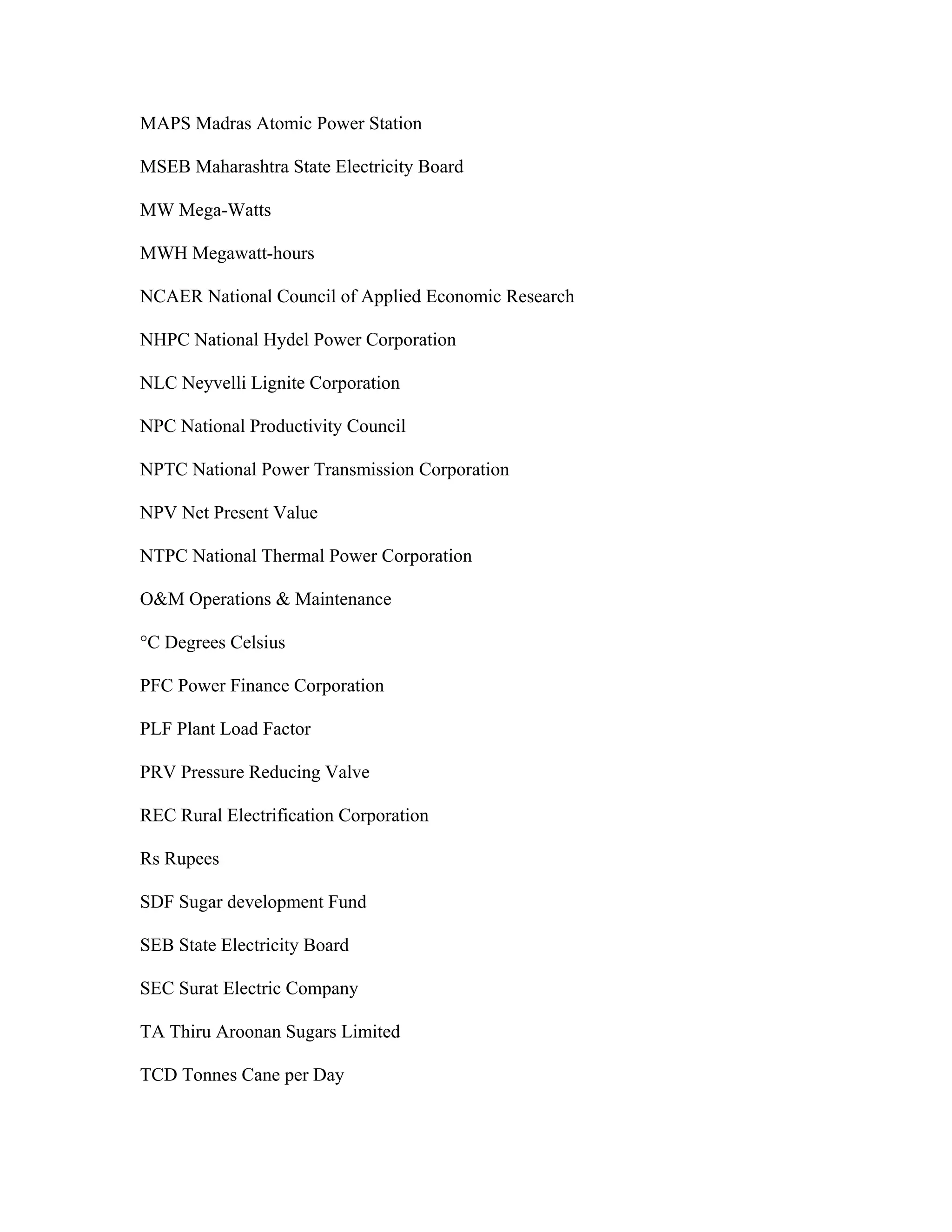 MAPS Madras Atomic Power Station

MSEB Maharashtra State Electricity Board

MW Mega-Watts

MWH Megawatt-hours

NCAER National Council of Applied Economic Research

NHPC National Hydel Power Corporation

NLC Neyvelli Lignite Corporation

NPC National Productivity Council

NPTC National Power Transmission Corporation

NPV Net Present Value

NTPC National Thermal Power Corporation

O&M Operations & Maintenance

°C Degrees Celsius

PFC Power Finance Corporation

PLF Plant Load Factor

PRV Pressure Reducing Valve

REC Rural Electrification Corporation

Rs Rupees

SDF Sugar development Fund

SEB State Electricity Board

SEC Surat Electric Company

TA Thiru Aroonan Sugars Limited

TCD Tonnes Cane per Day
 