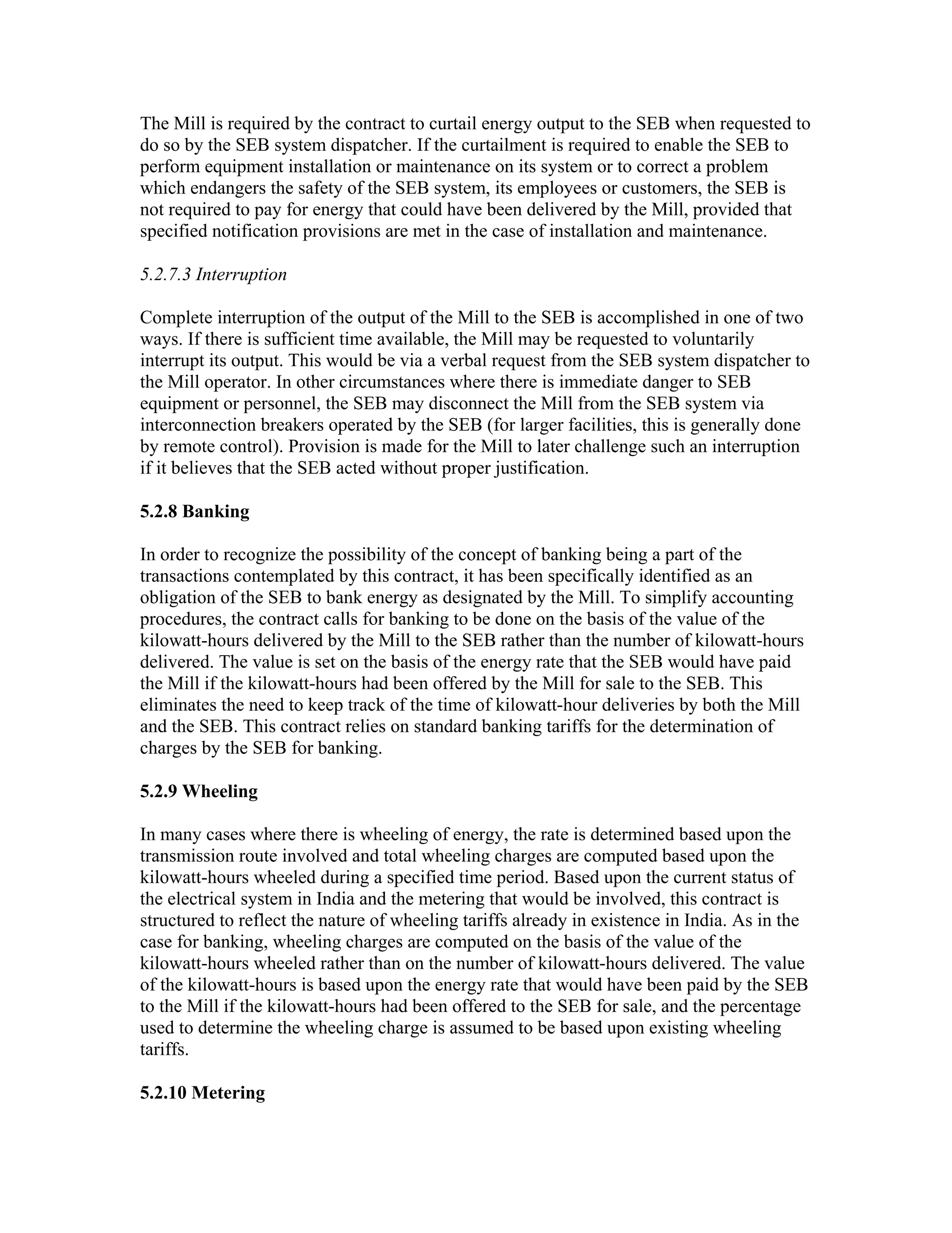 The Mill is required by the contract to curtail energy output to the SEB when requested to
do so by the SEB system dispatcher. If the curtailment is required to enable the SEB to
perform equipment installation or maintenance on its system or to correct a problem
which endangers the safety of the SEB system, its employees or customers, the SEB is
not required to pay for energy that could have been delivered by the Mill, provided that
specified notification provisions are met in the case of installation and maintenance.

5.2.7.3 Interruption

Complete interruption of the output of the Mill to the SEB is accomplished in one of two
ways. If there is sufficient time available, the Mill may be requested to voluntarily
interrupt its output. This would be via a verbal request from the SEB system dispatcher to
the Mill operator. In other circumstances where there is immediate danger to SEB
equipment or personnel, the SEB may disconnect the Mill from the SEB system via
interconnection breakers operated by the SEB (for larger facilities, this is generally done
by remote control). Provision is made for the Mill to later challenge such an interruption
if it believes that the SEB acted without proper justification.

5.2.8 Banking

In order to recognize the possibility of the concept of banking being a part of the
transactions contemplated by this contract, it has been specifically identified as an
obligation of the SEB to bank energy as designated by the Mill. To simplify accounting
procedures, the contract calls for banking to be done on the basis of the value of the
kilowatt-hours delivered by the Mill to the SEB rather than the number of kilowatt-hours
delivered. The value is set on the basis of the energy rate that the SEB would have paid
the Mill if the kilowatt-hours had been offered by the Mill for sale to the SEB. This
eliminates the need to keep track of the time of kilowatt-hour deliveries by both the Mill
and the SEB. This contract relies on standard banking tariffs for the determination of
charges by the SEB for banking.

5.2.9 Wheeling

In many cases where there is wheeling of energy, the rate is determined based upon the
transmission route involved and total wheeling charges are computed based upon the
kilowatt-hours wheeled during a specified time period. Based upon the current status of
the electrical system in India and the metering that would be involved, this contract is
structured to reflect the nature of wheeling tariffs already in existence in India. As in the
case for banking, wheeling charges are computed on the basis of the value of the
kilowatt-hours wheeled rather than on the number of kilowatt-hours delivered. The value
of the kilowatt-hours is based upon the energy rate that would have been paid by the SEB
to the Mill if the kilowatt-hours had been offered to the SEB for sale, and the percentage
used to determine the wheeling charge is assumed to be based upon existing wheeling
tariffs.

5.2.10 Metering
 