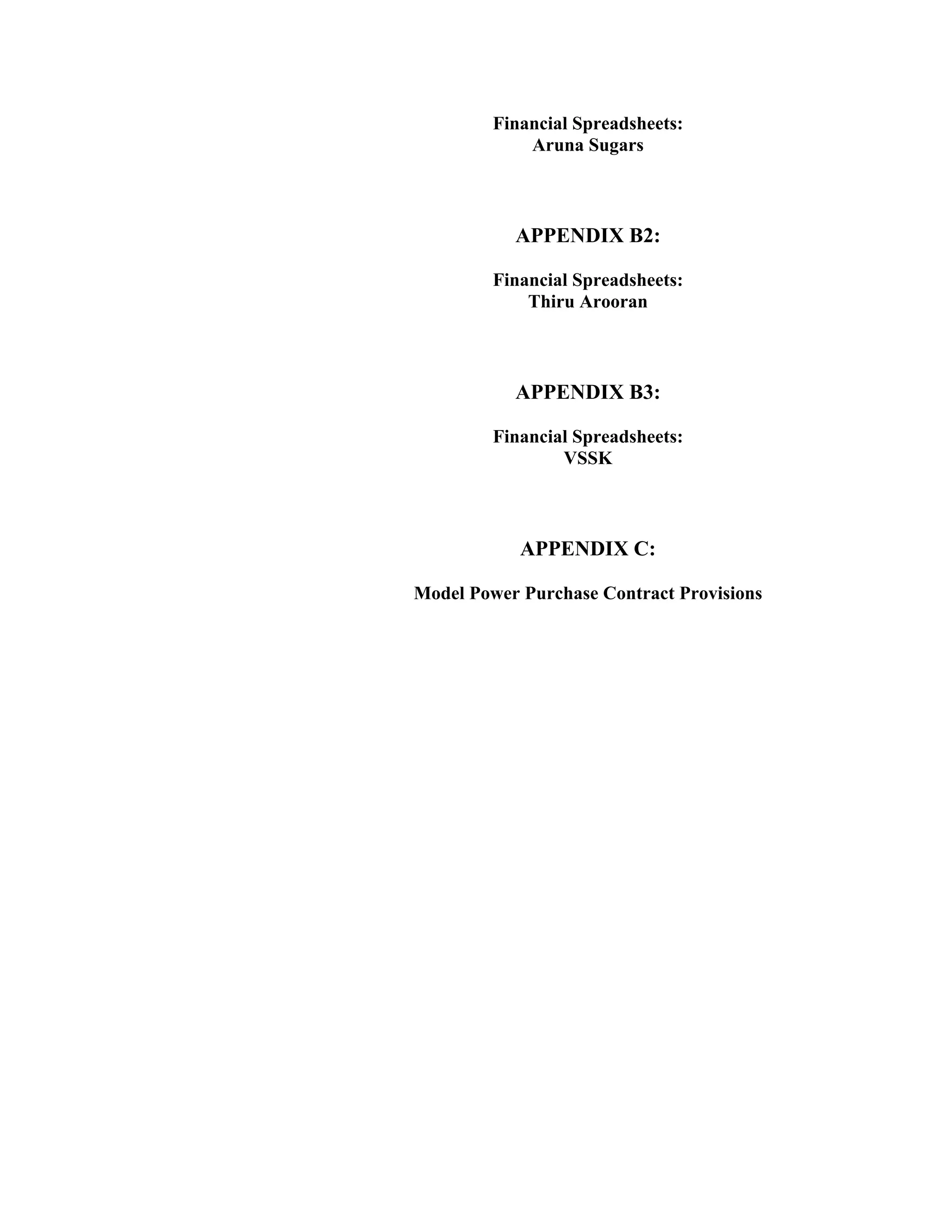 Financial Spreadsheets:
             Aruna Sugars



           APPENDIX B2:

         Financial Spreadsheets:
             Thiru Arooran



           APPENDIX B3:

         Financial Spreadsheets:
                 VSSK



            APPENDIX C:

Model Power Purchase Contract Provisions
 