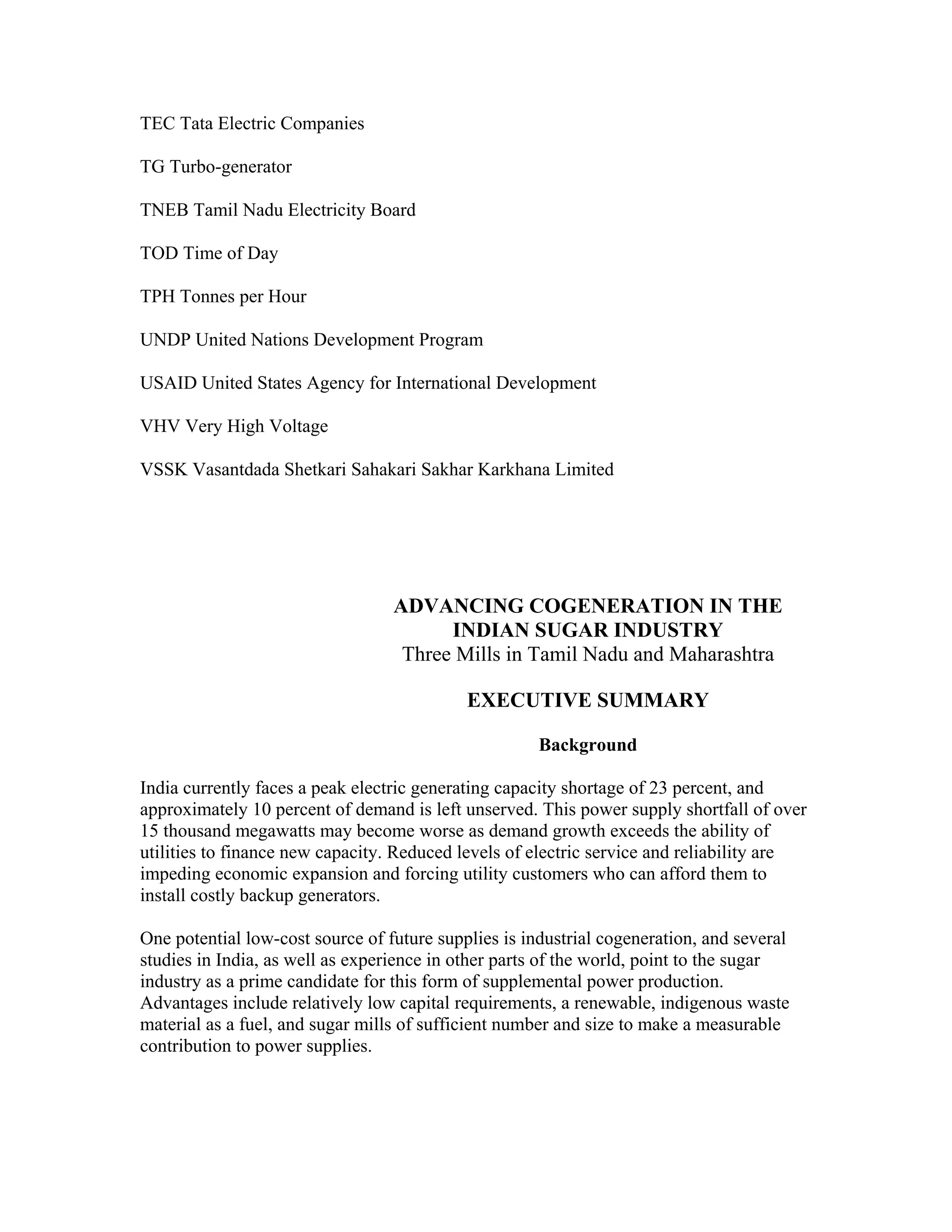 TEC Tata Electric Companies

TG Turbo-generator

TNEB Tamil Nadu Electricity Board

TOD Time of Day

TPH Tonnes per Hour

UNDP United Nations Development Program

USAID United States Agency for International Development

VHV Very High Voltage

VSSK Vasantdada Shetkari Sahakari Sakhar Karkhana Limited




                                  ADVANCING COGENERATION IN THE
                                        INDIAN SUGAR INDUSTRY
                                   Three Mills in Tamil Nadu and Maharashtra

                                            EXECUTIVE SUMMARY

                                                      Background

India currently faces a peak electric generating capacity shortage of 23 percent, and
approximately 10 percent of demand is left unserved. This power supply shortfall of over
15 thousand megawatts may become worse as demand growth exceeds the ability of
utilities to finance new capacity. Reduced levels of electric service and reliability are
impeding economic expansion and forcing utility customers who can afford them to
install costly backup generators.

One potential low-cost source of future supplies is industrial cogeneration, and several
studies in India, as well as experience in other parts of the world, point to the sugar
industry as a prime candidate for this form of supplemental power production.
Advantages include relatively low capital requirements, a renewable, indigenous waste
material as a fuel, and sugar mills of sufficient number and size to make a measurable
contribution to power supplies.
 