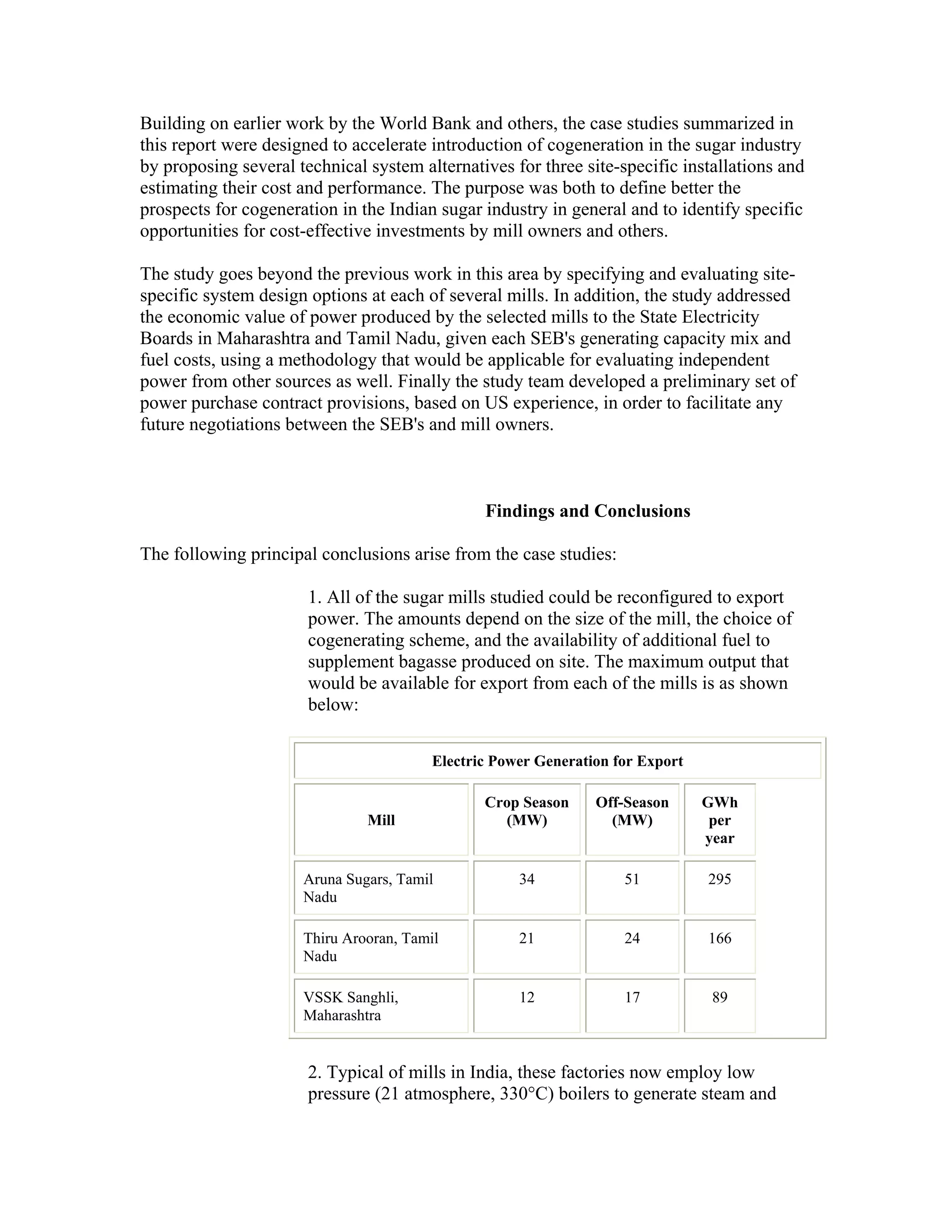 Building on earlier work by the World Bank and others, the case studies summarized in
this report were designed to accelerate introduction of cogeneration in the sugar industry
by proposing several technical system alternatives for three site-specific installations and
estimating their cost and performance. The purpose was both to define better the
prospects for cogeneration in the Indian sugar industry in general and to identify specific
opportunities for cost-effective investments by mill owners and others.

The study goes beyond the previous work in this area by specifying and evaluating site-
specific system design options at each of several mills. In addition, the study addressed
the economic value of power produced by the selected mills to the State Electricity
Boards in Maharashtra and Tamil Nadu, given each SEB's generating capacity mix and
fuel costs, using a methodology that would be applicable for evaluating independent
power from other sources as well. Finally the study team developed a preliminary set of
power purchase contract provisions, based on US experience, in order to facilitate any
future negotiations between the SEB's and mill owners.



                                                Findings and Conclusions

The following principal conclusions arise from the case studies:

                       1. All of the sugar mills studied could be reconfigured to export
                       power. The amounts depend on the size of the mill, the choice of
                       cogenerating scheme, and the availability of additional fuel to
                       supplement bagasse produced on site. The maximum output that
                       would be available for export from each of the mills is as shown
                       below:

                                         Electric Power Generation for Export

                                                Crop Season     Off-Season      GWh
                               Mill               (MW)            (MW)           per
                                                                                year

                      Aruna Sugars, Tamil            34             51          295
                      Nadu

                      Thiru Arooran, Tamil           21             24          166
                      Nadu

                      VSSK Sanghli,                  12             17           89
                      Maharashtra


                       2. Typical of mills in India, these factories now employ low
                       pressure (21 atmosphere, 330°C) boilers to generate steam and
 