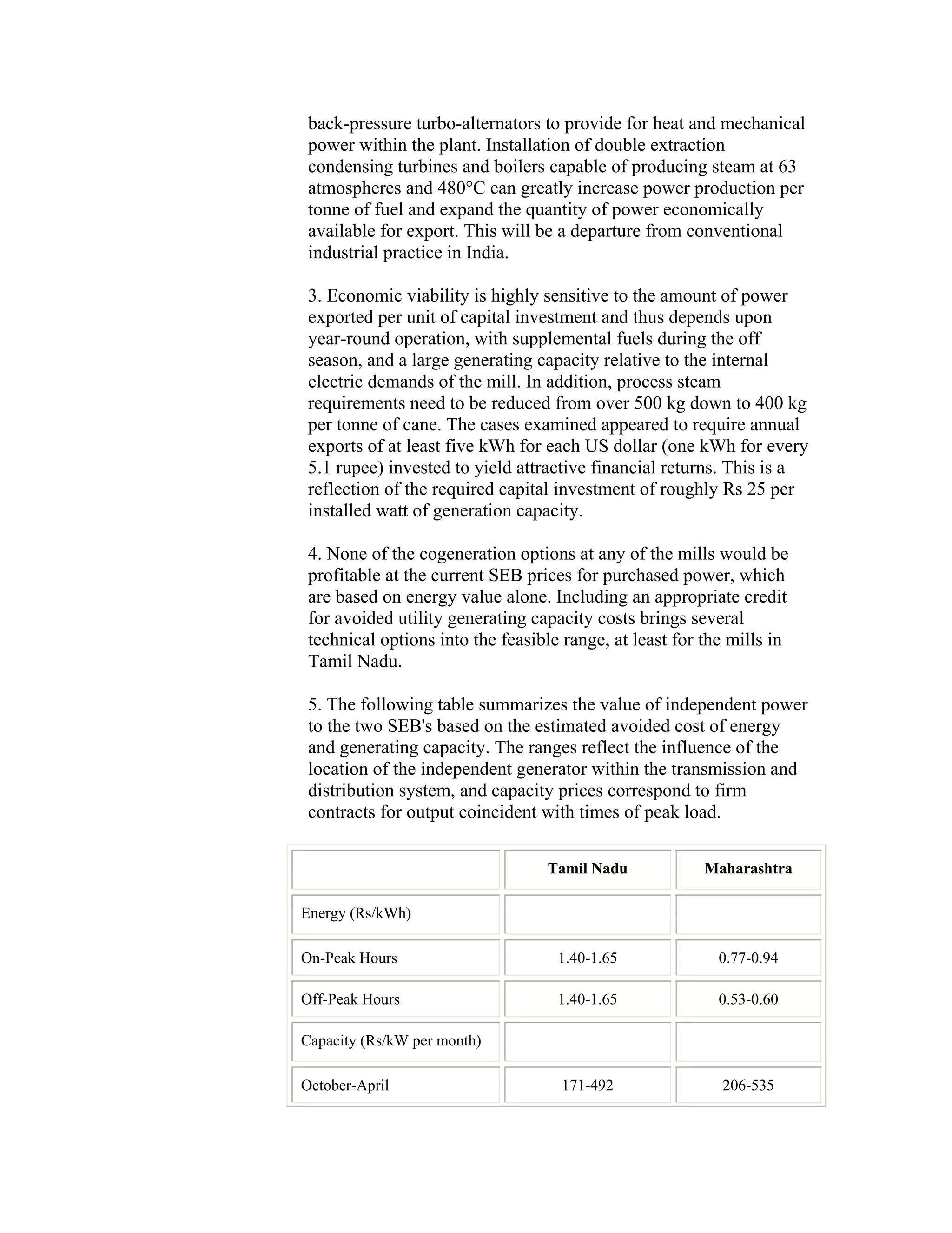 back-pressure turbo-alternators to provide for heat and mechanical
 power within the plant. Installation of double extraction
 condensing turbines and boilers capable of producing steam at 63
 atmospheres and 480°C can greatly increase power production per
 tonne of fuel and expand the quantity of power economically
 available for export. This will be a departure from conventional
 industrial practice in India.

 3. Economic viability is highly sensitive to the amount of power
 exported per unit of capital investment and thus depends upon
 year-round operation, with supplemental fuels during the off
 season, and a large generating capacity relative to the internal
 electric demands of the mill. In addition, process steam
 requirements need to be reduced from over 500 kg down to 400 kg
 per tonne of cane. The cases examined appeared to require annual
 exports of at least five kWh for each US dollar (one kWh for every
 5.1 rupee) invested to yield attractive financial returns. This is a
 reflection of the required capital investment of roughly Rs 25 per
 installed watt of generation capacity.

 4. None of the cogeneration options at any of the mills would be
 profitable at the current SEB prices for purchased power, which
 are based on energy value alone. Including an appropriate credit
 for avoided utility generating capacity costs brings several
 technical options into the feasible range, at least for the mills in
 Tamil Nadu.

 5. The following table summarizes the value of independent power
 to the two SEB's based on the estimated avoided cost of energy
 and generating capacity. The ranges reflect the influence of the
 location of the independent generator within the transmission and
 distribution system, and capacity prices correspond to firm
 contracts for output coincident with times of peak load.

                                  Tamil Nadu             Maharashtra

Energy (Rs/kWh)

On-Peak Hours                       1.40-1.65              0.77-0.94

Off-Peak Hours                      1.40-1.65              0.53-0.60

Capacity (Rs/kW per month)

October-April                       171-492                206-535
 