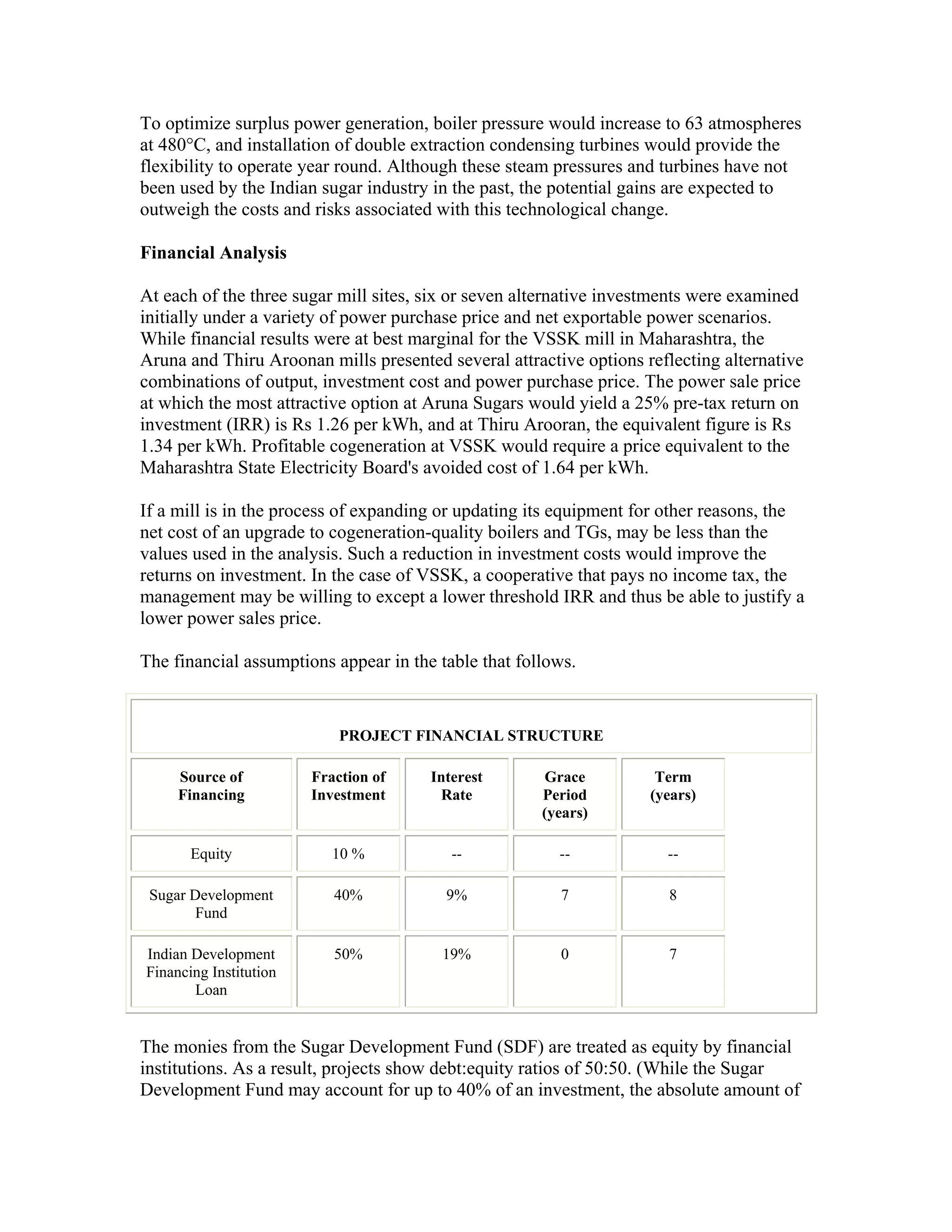 To optimize surplus power generation, boiler pressure would increase to 63 atmospheres
at 480°C, and installation of double extraction condensing turbines would provide the
flexibility to operate year round. Although these steam pressures and turbines have not
been used by the Indian sugar industry in the past, the potential gains are expected to
outweigh the costs and risks associated with this technological change.

Financial Analysis

At each of the three sugar mill sites, six or seven alternative investments were examined
initially under a variety of power purchase price and net exportable power scenarios.
While financial results were at best marginal for the VSSK mill in Maharashtra, the
Aruna and Thiru Aroonan mills presented several attractive options reflecting alternative
combinations of output, investment cost and power purchase price. The power sale price
at which the most attractive option at Aruna Sugars would yield a 25% pre-tax return on
investment (IRR) is Rs 1.26 per kWh, and at Thiru Arooran, the equivalent figure is Rs
1.34 per kWh. Profitable cogeneration at VSSK would require a price equivalent to the
Maharashtra State Electricity Board's avoided cost of 1.64 per kWh.

If a mill is in the process of expanding or updating its equipment for other reasons, the
net cost of an upgrade to cogeneration-quality boilers and TGs, may be less than the
values used in the analysis. Such a reduction in investment costs would improve the
returns on investment. In the case of VSSK, a cooperative that pays no income tax, the
management may be willing to except a lower threshold IRR and thus be able to justify a
lower power sales price.

The financial assumptions appear in the table that follows.


                            PROJECT FINANCIAL STRUCTURE

     Source of          Fraction of    Interest       Grace          Term
     Financing          Investment      Rate          Period        (years)
                                                      (years)

       Equity              10 %           --            --            --

 Sugar Development         40%           9%             7             8
        Fund

Indian Development         50%          19%             0             7
Financing Institution
       Loan


The monies from the Sugar Development Fund (SDF) are treated as equity by financial
institutions. As a result, projects show debt:equity ratios of 50:50. (While the Sugar
Development Fund may account for up to 40% of an investment, the absolute amount of
 