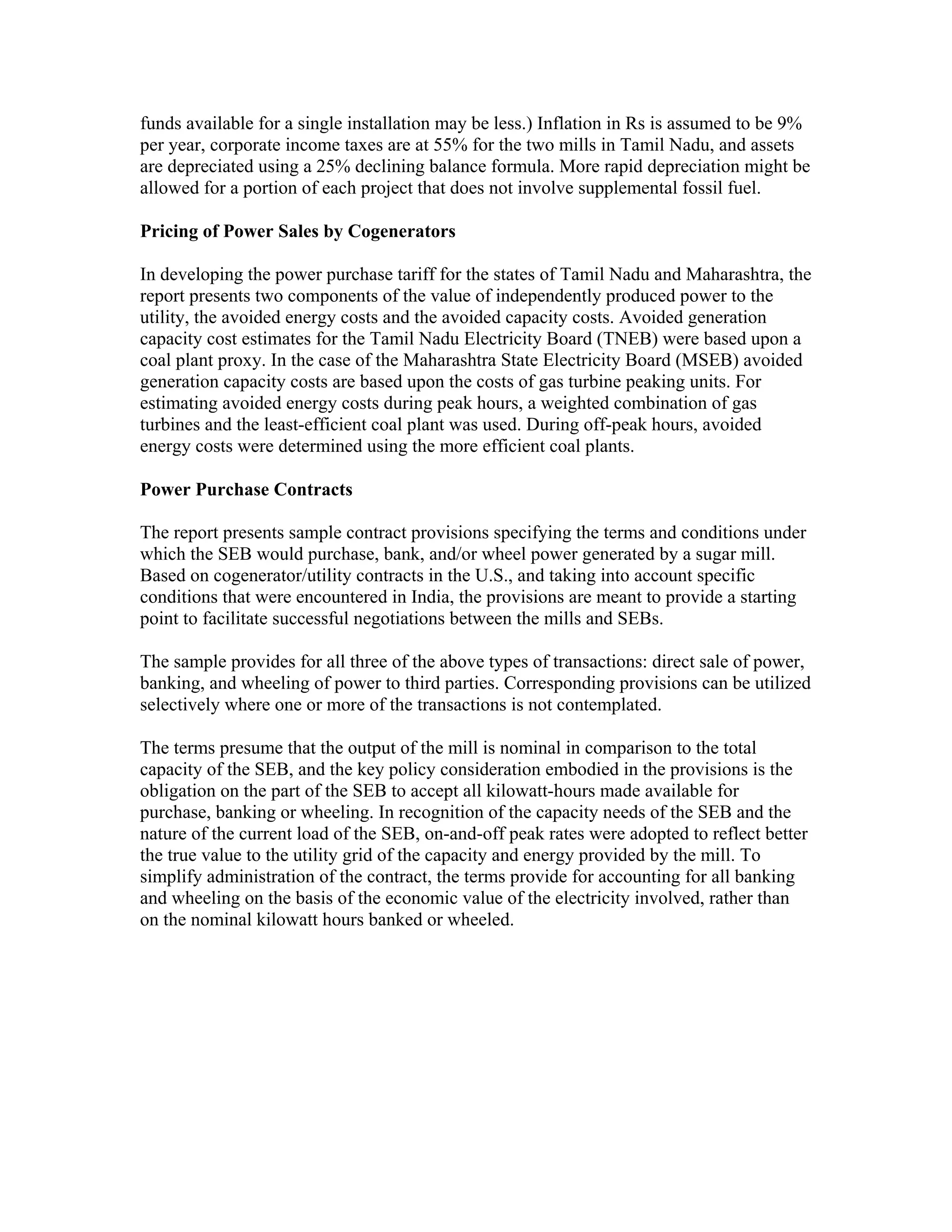funds available for a single installation may be less.) Inflation in Rs is assumed to be 9%
per year, corporate income taxes are at 55% for the two mills in Tamil Nadu, and assets
are depreciated using a 25% declining balance formula. More rapid depreciation might be
allowed for a portion of each project that does not involve supplemental fossil fuel.

Pricing of Power Sales by Cogenerators

In developing the power purchase tariff for the states of Tamil Nadu and Maharashtra, the
report presents two components of the value of independently produced power to the
utility, the avoided energy costs and the avoided capacity costs. Avoided generation
capacity cost estimates for the Tamil Nadu Electricity Board (TNEB) were based upon a
coal plant proxy. In the case of the Maharashtra State Electricity Board (MSEB) avoided
generation capacity costs are based upon the costs of gas turbine peaking units. For
estimating avoided energy costs during peak hours, a weighted combination of gas
turbines and the least-efficient coal plant was used. During off-peak hours, avoided
energy costs were determined using the more efficient coal plants.

Power Purchase Contracts

The report presents sample contract provisions specifying the terms and conditions under
which the SEB would purchase, bank, and/or wheel power generated by a sugar mill.
Based on cogenerator/utility contracts in the U.S., and taking into account specific
conditions that were encountered in India, the provisions are meant to provide a starting
point to facilitate successful negotiations between the mills and SEBs.

The sample provides for all three of the above types of transactions: direct sale of power,
banking, and wheeling of power to third parties. Corresponding provisions can be utilized
selectively where one or more of the transactions is not contemplated.

The terms presume that the output of the mill is nominal in comparison to the total
capacity of the SEB, and the key policy consideration embodied in the provisions is the
obligation on the part of the SEB to accept all kilowatt-hours made available for
purchase, banking or wheeling. In recognition of the capacity needs of the SEB and the
nature of the current load of the SEB, on-and-off peak rates were adopted to reflect better
the true value to the utility grid of the capacity and energy provided by the mill. To
simplify administration of the contract, the terms provide for accounting for all banking
and wheeling on the basis of the economic value of the electricity involved, rather than
on the nominal kilowatt hours banked or wheeled.
 