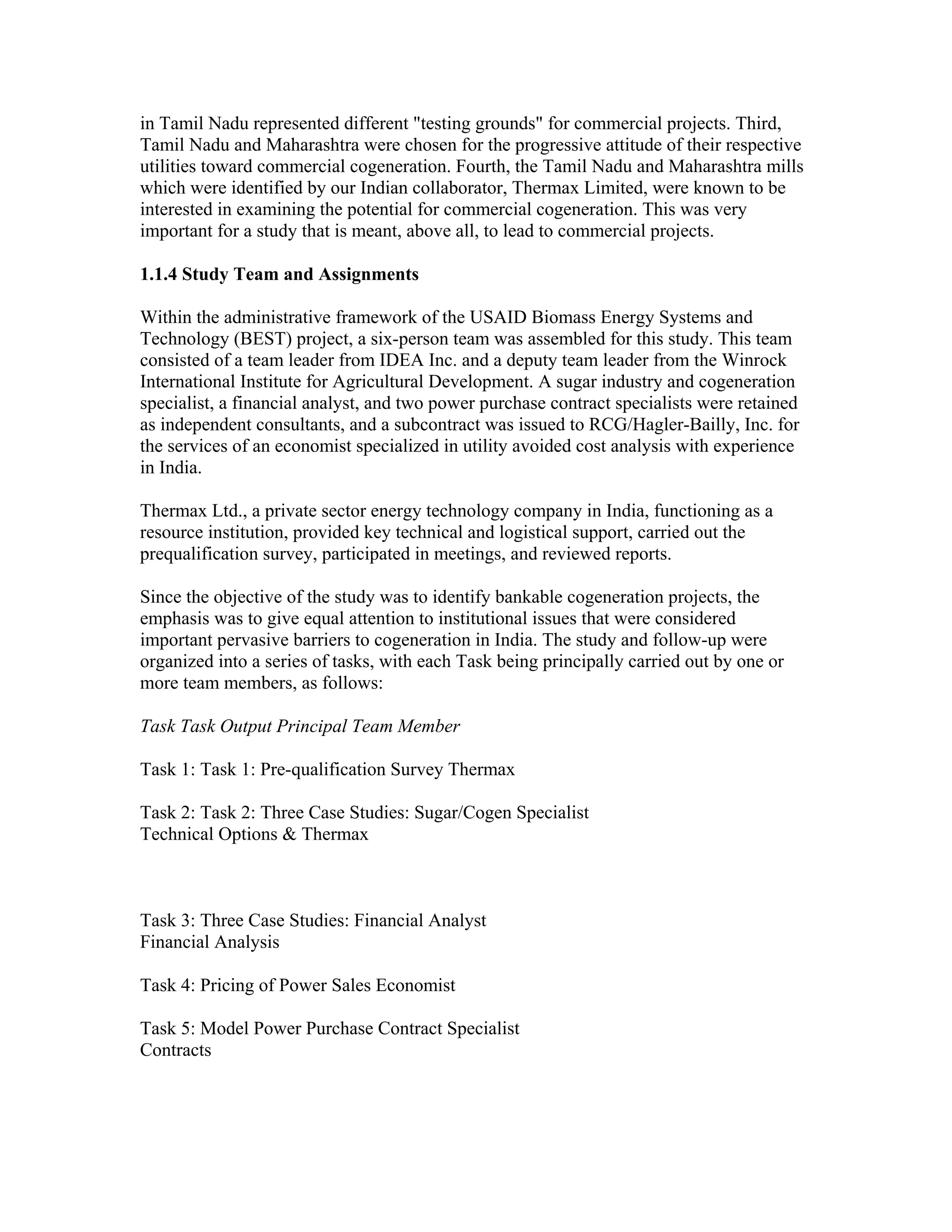 in Tamil Nadu represented different "testing grounds" for commercial projects. Third,
Tamil Nadu and Maharashtra were chosen for the progressive attitude of their respective
utilities toward commercial cogeneration. Fourth, the Tamil Nadu and Maharashtra mills
which were identified by our Indian collaborator, Thermax Limited, were known to be
interested in examining the potential for commercial cogeneration. This was very
important for a study that is meant, above all, to lead to commercial projects.

1.1.4 Study Team and Assignments

Within the administrative framework of the USAID Biomass Energy Systems and
Technology (BEST) project, a six-person team was assembled for this study. This team
consisted of a team leader from IDEA Inc. and a deputy team leader from the Winrock
International Institute for Agricultural Development. A sugar industry and cogeneration
specialist, a financial analyst, and two power purchase contract specialists were retained
as independent consultants, and a subcontract was issued to RCG/Hagler-Bailly, Inc. for
the services of an economist specialized in utility avoided cost analysis with experience
in India.

Thermax Ltd., a private sector energy technology company in India, functioning as a
resource institution, provided key technical and logistical support, carried out the
prequalification survey, participated in meetings, and reviewed reports.

Since the objective of the study was to identify bankable cogeneration projects, the
emphasis was to give equal attention to institutional issues that were considered
important pervasive barriers to cogeneration in India. The study and follow-up were
organized into a series of tasks, with each Task being principally carried out by one or
more team members, as follows:

Task Task Output Principal Team Member

Task 1: Task 1: Pre-qualification Survey Thermax

Task 2: Task 2: Three Case Studies: Sugar/Cogen Specialist
Technical Options & Thermax



Task 3: Three Case Studies: Financial Analyst
Financial Analysis

Task 4: Pricing of Power Sales Economist

Task 5: Model Power Purchase Contract Specialist
Contracts
 