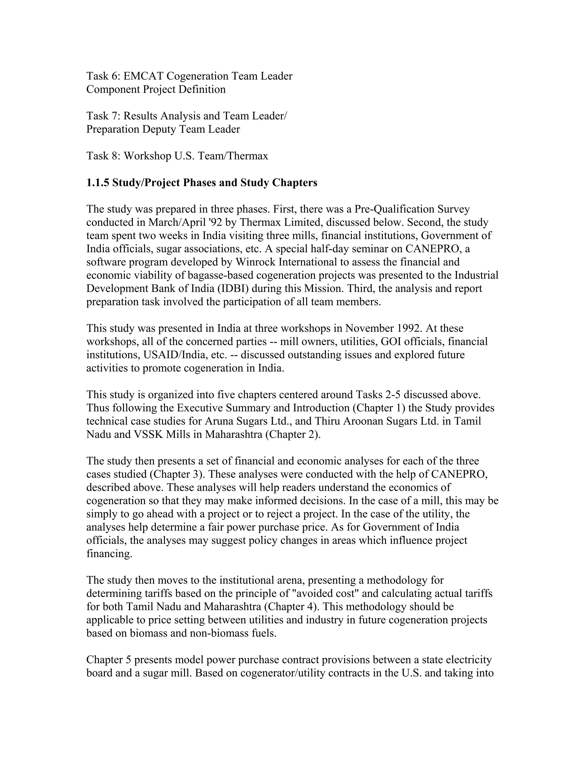 Task 6: EMCAT Cogeneration Team Leader
Component Project Definition

Task 7: Results Analysis and Team Leader/
Preparation Deputy Team Leader

Task 8: Workshop U.S. Team/Thermax

1.1.5 Study/Project Phases and Study Chapters

The study was prepared in three phases. First, there was a Pre-Qualification Survey
conducted in March/April '92 by Thermax Limited, discussed below. Second, the study
team spent two weeks in India visiting three mills, financial institutions, Government of
India officials, sugar associations, etc. A special half-day seminar on CANEPRO, a
software program developed by Winrock International to assess the financial and
economic viability of bagasse-based cogeneration projects was presented to the Industrial
Development Bank of India (IDBI) during this Mission. Third, the analysis and report
preparation task involved the participation of all team members.

This study was presented in India at three workshops in November 1992. At these
workshops, all of the concerned parties -- mill owners, utilities, GOI officials, financial
institutions, USAID/India, etc. -- discussed outstanding issues and explored future
activities to promote cogeneration in India.

This study is organized into five chapters centered around Tasks 2-5 discussed above.
Thus following the Executive Summary and Introduction (Chapter 1) the Study provides
technical case studies for Aruna Sugars Ltd., and Thiru Aroonan Sugars Ltd. in Tamil
Nadu and VSSK Mills in Maharashtra (Chapter 2).

The study then presents a set of financial and economic analyses for each of the three
cases studied (Chapter 3). These analyses were conducted with the help of CANEPRO,
described above. These analyses will help readers understand the economics of
cogeneration so that they may make informed decisions. In the case of a mill, this may be
simply to go ahead with a project or to reject a project. In the case of the utility, the
analyses help determine a fair power purchase price. As for Government of India
officials, the analyses may suggest policy changes in areas which influence project
financing.

The study then moves to the institutional arena, presenting a methodology for
determining tariffs based on the principle of "avoided cost" and calculating actual tariffs
for both Tamil Nadu and Maharashtra (Chapter 4). This methodology should be
applicable to price setting between utilities and industry in future cogeneration projects
based on biomass and non-biomass fuels.

Chapter 5 presents model power purchase contract provisions between a state electricity
board and a sugar mill. Based on cogenerator/utility contracts in the U.S. and taking into
 