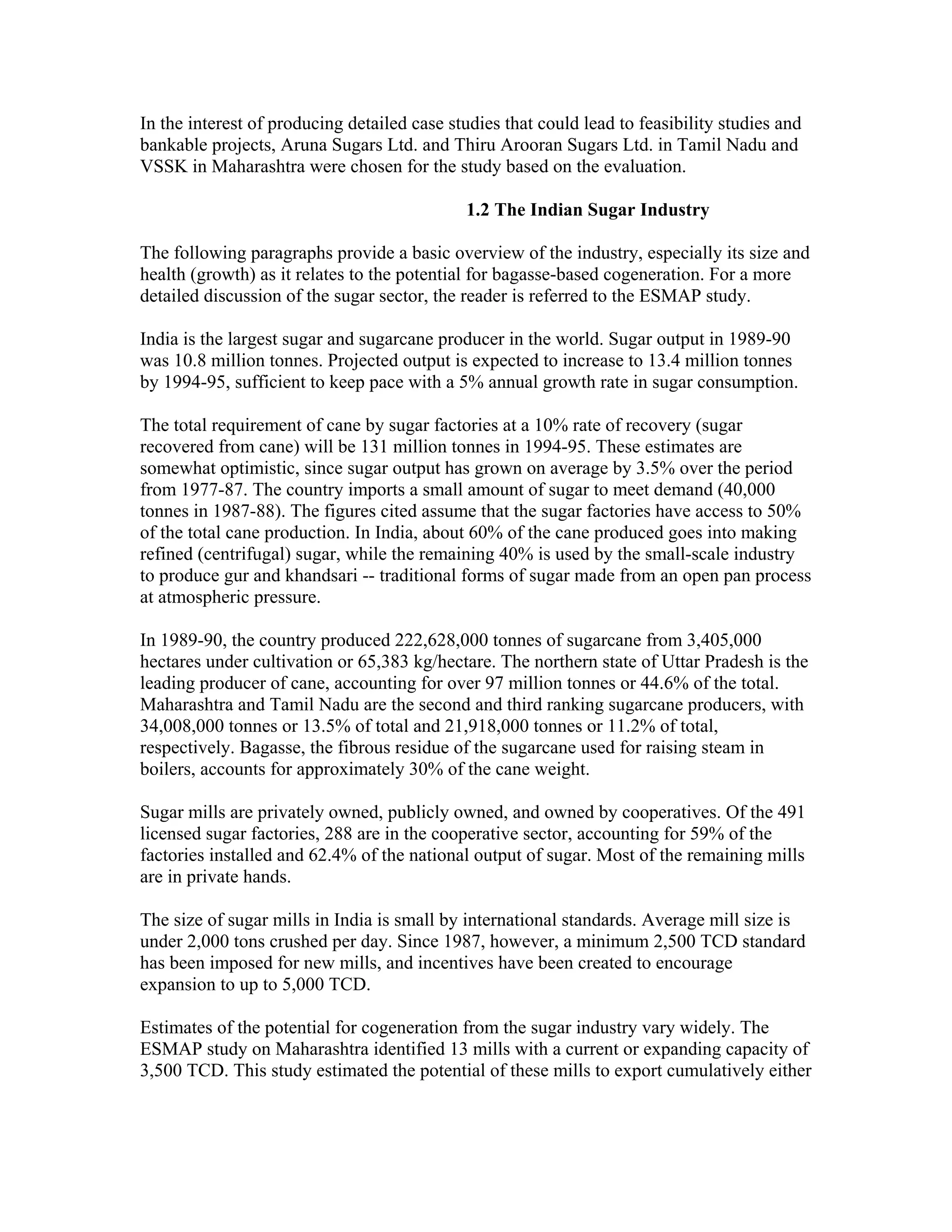 In the interest of producing detailed case studies that could lead to feasibility studies and
bankable projects, Aruna Sugars Ltd. and Thiru Arooran Sugars Ltd. in Tamil Nadu and
VSSK in Maharashtra were chosen for the study based on the evaluation.

                                             1.2 The Indian Sugar Industry

The following paragraphs provide a basic overview of the industry, especially its size and
health (growth) as it relates to the potential for bagasse-based cogeneration. For a more
detailed discussion of the sugar sector, the reader is referred to the ESMAP study.

India is the largest sugar and sugarcane producer in the world. Sugar output in 1989-90
was 10.8 million tonnes. Projected output is expected to increase to 13.4 million tonnes
by 1994-95, sufficient to keep pace with a 5% annual growth rate in sugar consumption.

The total requirement of cane by sugar factories at a 10% rate of recovery (sugar
recovered from cane) will be 131 million tonnes in 1994-95. These estimates are
somewhat optimistic, since sugar output has grown on average by 3.5% over the period
from 1977-87. The country imports a small amount of sugar to meet demand (40,000
tonnes in 1987-88). The figures cited assume that the sugar factories have access to 50%
of the total cane production. In India, about 60% of the cane produced goes into making
refined (centrifugal) sugar, while the remaining 40% is used by the small-scale industry
to produce gur and khandsari -- traditional forms of sugar made from an open pan process
at atmospheric pressure.

In 1989-90, the country produced 222,628,000 tonnes of sugarcane from 3,405,000
hectares under cultivation or 65,383 kg/hectare. The northern state of Uttar Pradesh is the
leading producer of cane, accounting for over 97 million tonnes or 44.6% of the total.
Maharashtra and Tamil Nadu are the second and third ranking sugarcane producers, with
34,008,000 tonnes or 13.5% of total and 21,918,000 tonnes or 11.2% of total,
respectively. Bagasse, the fibrous residue of the sugarcane used for raising steam in
boilers, accounts for approximately 30% of the cane weight.

Sugar mills are privately owned, publicly owned, and owned by cooperatives. Of the 491
licensed sugar factories, 288 are in the cooperative sector, accounting for 59% of the
factories installed and 62.4% of the national output of sugar. Most of the remaining mills
are in private hands.

The size of sugar mills in India is small by international standards. Average mill size is
under 2,000 tons crushed per day. Since 1987, however, a minimum 2,500 TCD standard
has been imposed for new mills, and incentives have been created to encourage
expansion to up to 5,000 TCD.

Estimates of the potential for cogeneration from the sugar industry vary widely. The
ESMAP study on Maharashtra identified 13 mills with a current or expanding capacity of
3,500 TCD. This study estimated the potential of these mills to export cumulatively either
 