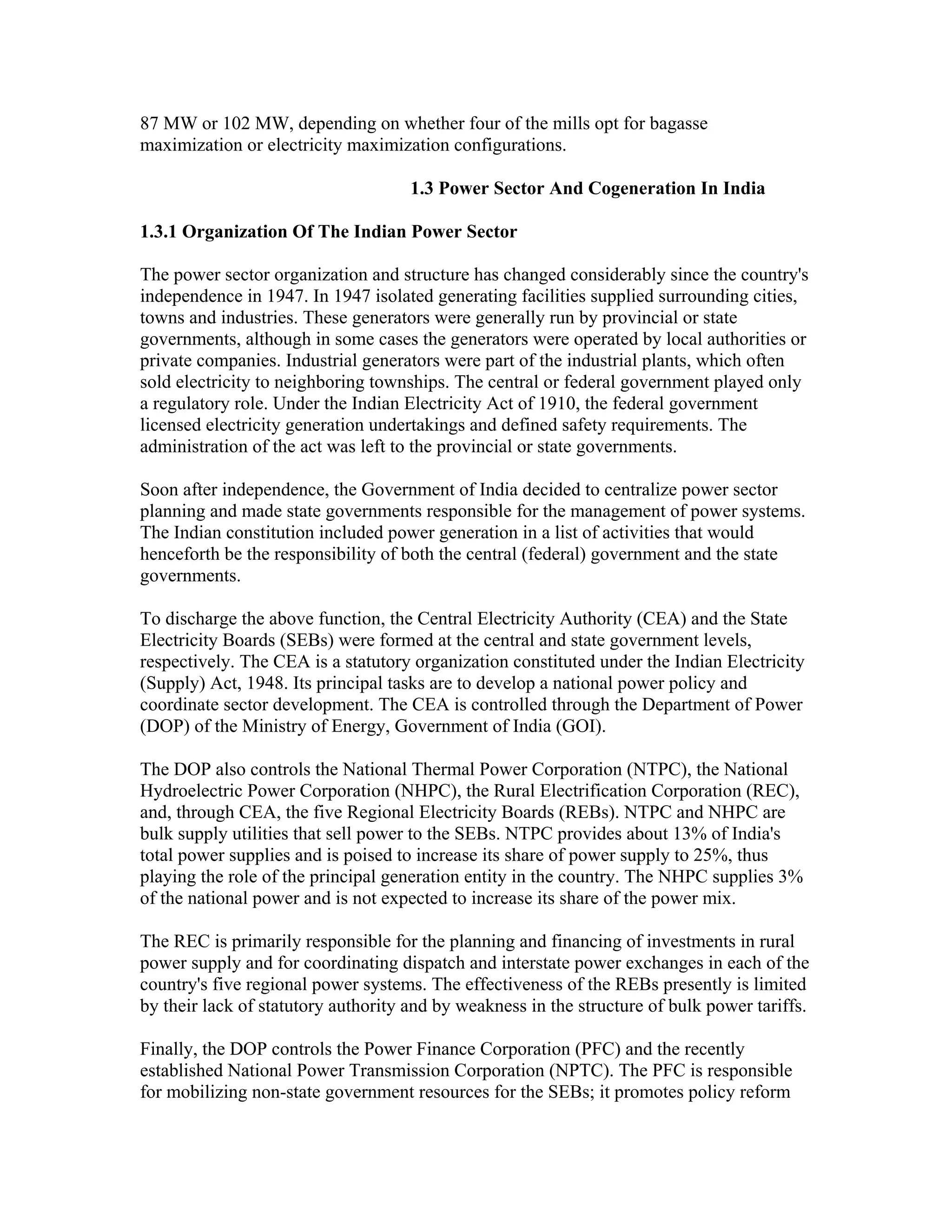 87 MW or 102 MW, depending on whether four of the mills opt for bagasse
maximization or electricity maximization configurations.

                                     1.3 Power Sector And Cogeneration In India

1.3.1 Organization Of The Indian Power Sector

The power sector organization and structure has changed considerably since the country's
independence in 1947. In 1947 isolated generating facilities supplied surrounding cities,
towns and industries. These generators were generally run by provincial or state
governments, although in some cases the generators were operated by local authorities or
private companies. Industrial generators were part of the industrial plants, which often
sold electricity to neighboring townships. The central or federal government played only
a regulatory role. Under the Indian Electricity Act of 1910, the federal government
licensed electricity generation undertakings and defined safety requirements. The
administration of the act was left to the provincial or state governments.

Soon after independence, the Government of India decided to centralize power sector
planning and made state governments responsible for the management of power systems.
The Indian constitution included power generation in a list of activities that would
henceforth be the responsibility of both the central (federal) government and the state
governments.

To discharge the above function, the Central Electricity Authority (CEA) and the State
Electricity Boards (SEBs) were formed at the central and state government levels,
respectively. The CEA is a statutory organization constituted under the Indian Electricity
(Supply) Act, 1948. Its principal tasks are to develop a national power policy and
coordinate sector development. The CEA is controlled through the Department of Power
(DOP) of the Ministry of Energy, Government of India (GOI).

The DOP also controls the National Thermal Power Corporation (NTPC), the National
Hydroelectric Power Corporation (NHPC), the Rural Electrification Corporation (REC),
and, through CEA, the five Regional Electricity Boards (REBs). NTPC and NHPC are
bulk supply utilities that sell power to the SEBs. NTPC provides about 13% of India's
total power supplies and is poised to increase its share of power supply to 25%, thus
playing the role of the principal generation entity in the country. The NHPC supplies 3%
of the national power and is not expected to increase its share of the power mix.

The REC is primarily responsible for the planning and financing of investments in rural
power supply and for coordinating dispatch and interstate power exchanges in each of the
country's five regional power systems. The effectiveness of the REBs presently is limited
by their lack of statutory authority and by weakness in the structure of bulk power tariffs.

Finally, the DOP controls the Power Finance Corporation (PFC) and the recently
established National Power Transmission Corporation (NPTC). The PFC is responsible
for mobilizing non-state government resources for the SEBs; it promotes policy reform
 