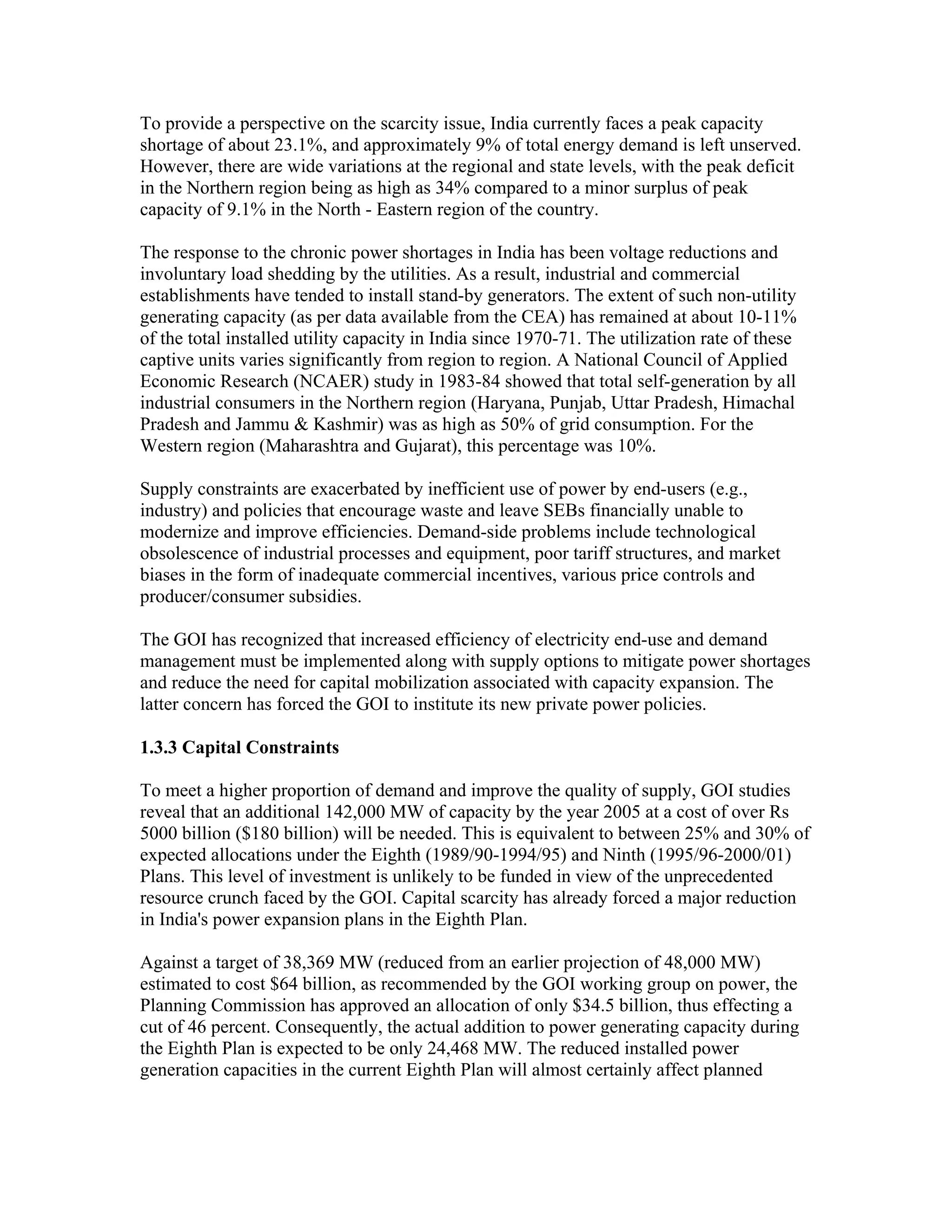 To provide a perspective on the scarcity issue, India currently faces a peak capacity
shortage of about 23.1%, and approximately 9% of total energy demand is left unserved.
However, there are wide variations at the regional and state levels, with the peak deficit
in the Northern region being as high as 34% compared to a minor surplus of peak
capacity of 9.1% in the North - Eastern region of the country.

The response to the chronic power shortages in India has been voltage reductions and
involuntary load shedding by the utilities. As a result, industrial and commercial
establishments have tended to install stand-by generators. The extent of such non-utility
generating capacity (as per data available from the CEA) has remained at about 10-11%
of the total installed utility capacity in India since 1970-71. The utilization rate of these
captive units varies significantly from region to region. A National Council of Applied
Economic Research (NCAER) study in 1983-84 showed that total self-generation by all
industrial consumers in the Northern region (Haryana, Punjab, Uttar Pradesh, Himachal
Pradesh and Jammu & Kashmir) was as high as 50% of grid consumption. For the
Western region (Maharashtra and Gujarat), this percentage was 10%.

Supply constraints are exacerbated by inefficient use of power by end-users (e.g.,
industry) and policies that encourage waste and leave SEBs financially unable to
modernize and improve efficiencies. Demand-side problems include technological
obsolescence of industrial processes and equipment, poor tariff structures, and market
biases in the form of inadequate commercial incentives, various price controls and
producer/consumer subsidies.

The GOI has recognized that increased efficiency of electricity end-use and demand
management must be implemented along with supply options to mitigate power shortages
and reduce the need for capital mobilization associated with capacity expansion. The
latter concern has forced the GOI to institute its new private power policies.

1.3.3 Capital Constraints

To meet a higher proportion of demand and improve the quality of supply, GOI studies
reveal that an additional 142,000 MW of capacity by the year 2005 at a cost of over Rs
5000 billion ($180 billion) will be needed. This is equivalent to between 25% and 30% of
expected allocations under the Eighth (1989/90-1994/95) and Ninth (1995/96-2000/01)
Plans. This level of investment is unlikely to be funded in view of the unprecedented
resource crunch faced by the GOI. Capital scarcity has already forced a major reduction
in India's power expansion plans in the Eighth Plan.

Against a target of 38,369 MW (reduced from an earlier projection of 48,000 MW)
estimated to cost $64 billion, as recommended by the GOI working group on power, the
Planning Commission has approved an allocation of only $34.5 billion, thus effecting a
cut of 46 percent. Consequently, the actual addition to power generating capacity during
the Eighth Plan is expected to be only 24,468 MW. The reduced installed power
generation capacities in the current Eighth Plan will almost certainly affect planned
 