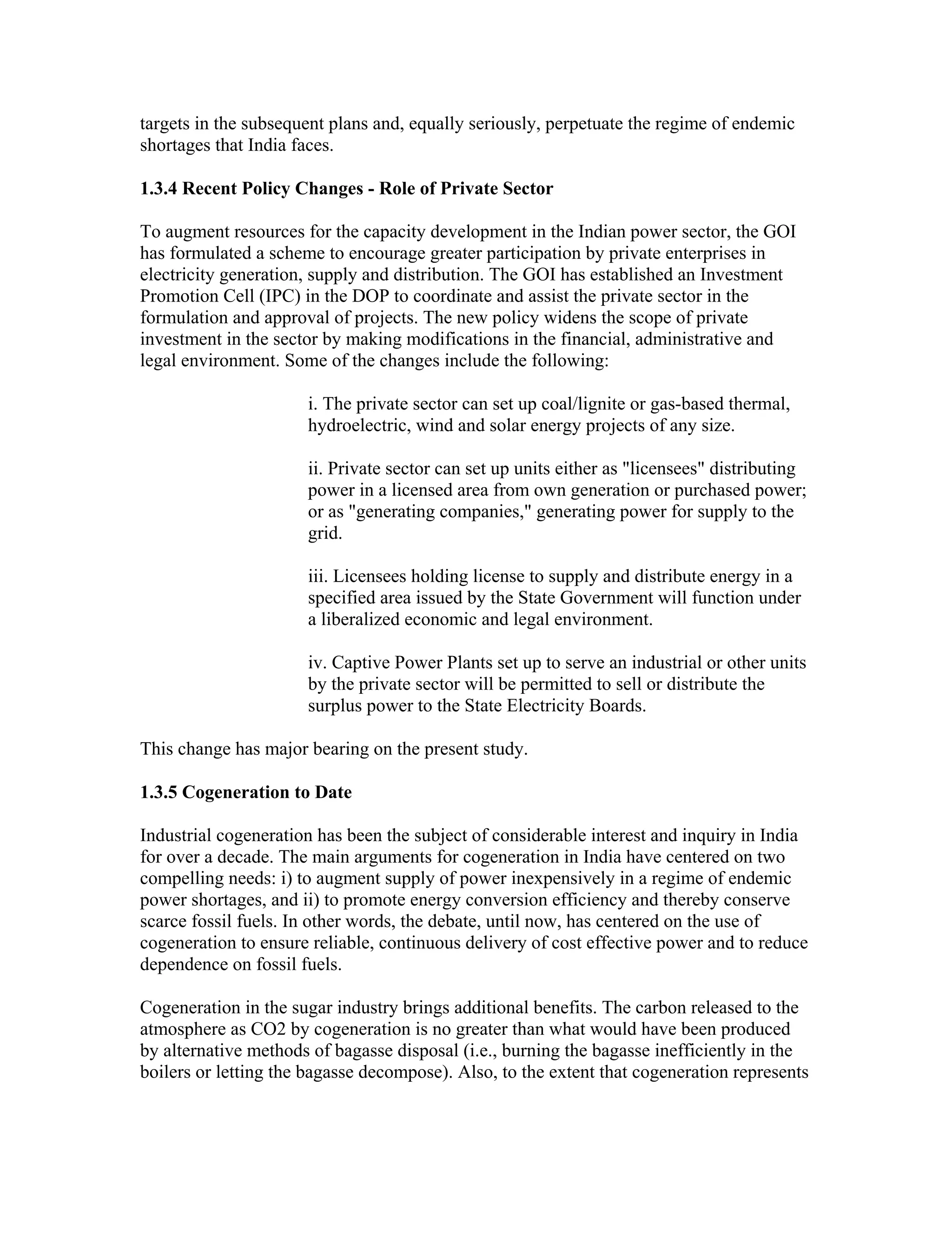 targets in the subsequent plans and, equally seriously, perpetuate the regime of endemic
shortages that India faces.

1.3.4 Recent Policy Changes - Role of Private Sector

To augment resources for the capacity development in the Indian power sector, the GOI
has formulated a scheme to encourage greater participation by private enterprises in
electricity generation, supply and distribution. The GOI has established an Investment
Promotion Cell (IPC) in the DOP to coordinate and assist the private sector in the
formulation and approval of projects. The new policy widens the scope of private
investment in the sector by making modifications in the financial, administrative and
legal environment. Some of the changes include the following:

                      i. The private sector can set up coal/lignite or gas-based thermal,
                      hydroelectric, wind and solar energy projects of any size.

                      ii. Private sector can set up units either as "licensees" distributing
                      power in a licensed area from own generation or purchased power;
                      or as "generating companies," generating power for supply to the
                      grid.

                      iii. Licensees holding license to supply and distribute energy in a
                      specified area issued by the State Government will function under
                      a liberalized economic and legal environment.

                      iv. Captive Power Plants set up to serve an industrial or other units
                      by the private sector will be permitted to sell or distribute the
                      surplus power to the State Electricity Boards.

This change has major bearing on the present study.

1.3.5 Cogeneration to Date

Industrial cogeneration has been the subject of considerable interest and inquiry in India
for over a decade. The main arguments for cogeneration in India have centered on two
compelling needs: i) to augment supply of power inexpensively in a regime of endemic
power shortages, and ii) to promote energy conversion efficiency and thereby conserve
scarce fossil fuels. In other words, the debate, until now, has centered on the use of
cogeneration to ensure reliable, continuous delivery of cost effective power and to reduce
dependence on fossil fuels.

Cogeneration in the sugar industry brings additional benefits. The carbon released to the
atmosphere as CO2 by cogeneration is no greater than what would have been produced
by alternative methods of bagasse disposal (i.e., burning the bagasse inefficiently in the
boilers or letting the bagasse decompose). Also, to the extent that cogeneration represents
 