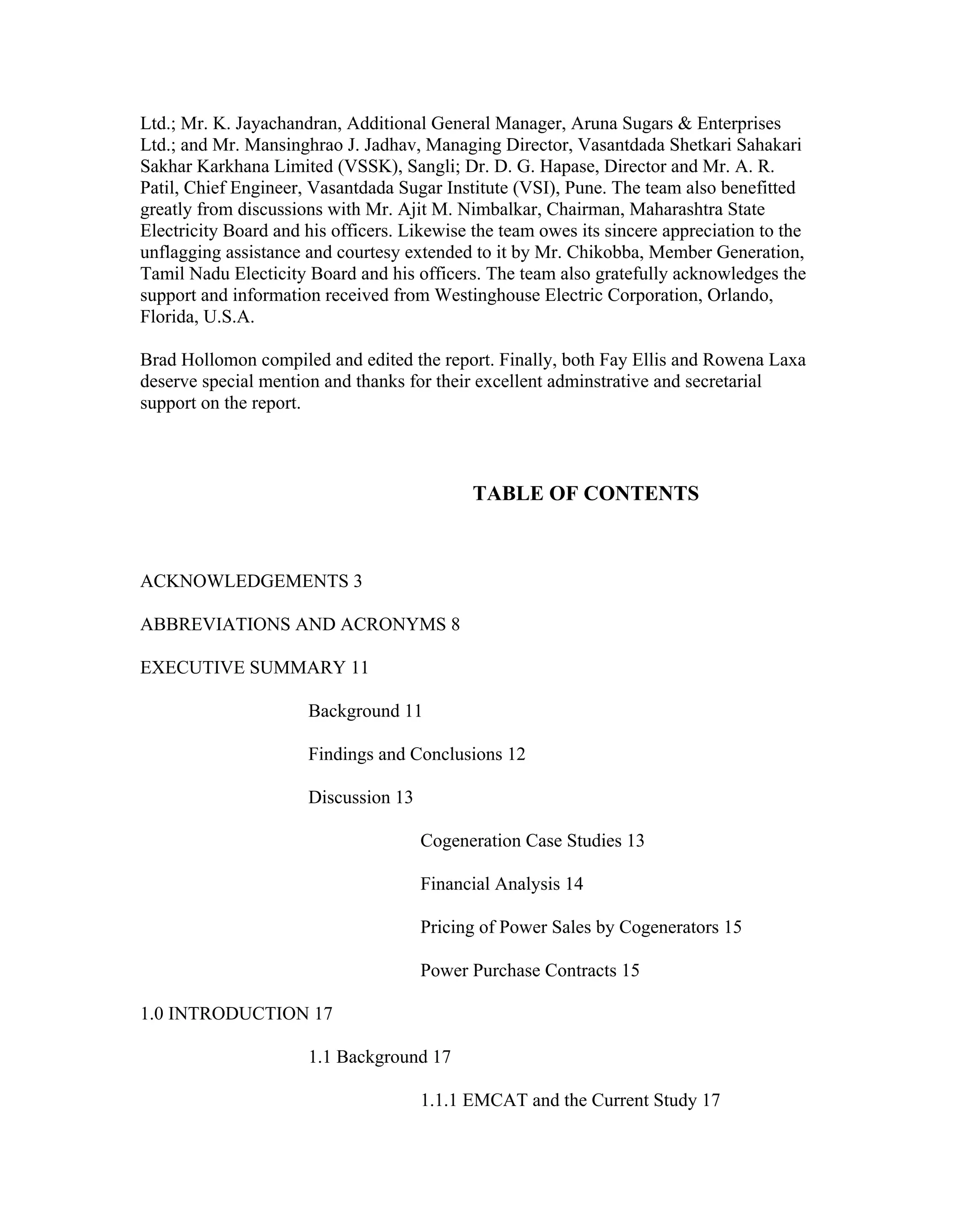 Ltd.; Mr. K. Jayachandran, Additional General Manager, Aruna Sugars & Enterprises
Ltd.; and Mr. Mansinghrao J. Jadhav, Managing Director, Vasantdada Shetkari Sahakari
Sakhar Karkhana Limited (VSSK), Sangli; Dr. D. G. Hapase, Director and Mr. A. R.
Patil, Chief Engineer, Vasantdada Sugar Institute (VSI), Pune. The team also benefitted
greatly from discussions with Mr. Ajit M. Nimbalkar, Chairman, Maharashtra State
Electricity Board and his officers. Likewise the team owes its sincere appreciation to the
unflagging assistance and courtesy extended to it by Mr. Chikobba, Member Generation,
Tamil Nadu Electicity Board and his officers. The team also gratefully acknowledges the
support and information received from Westinghouse Electric Corporation, Orlando,
Florida, U.S.A.

Brad Hollomon compiled and edited the report. Finally, both Fay Ellis and Rowena Laxa
deserve special mention and thanks for their excellent adminstrative and secretarial
support on the report.



                                            TABLE OF CONTENTS



ACKNOWLEDGEMENTS 3

ABBREVIATIONS AND ACRONYMS 8

EXECUTIVE SUMMARY 11

                      Background 11

                      Findings and Conclusions 12

                      Discussion 13

                                      Cogeneration Case Studies 13

                                      Financial Analysis 14

                                      Pricing of Power Sales by Cogenerators 15

                                      Power Purchase Contracts 15

1.0 INTRODUCTION 17

                      1.1 Background 17

                                      1.1.1 EMCAT and the Current Study 17
 
