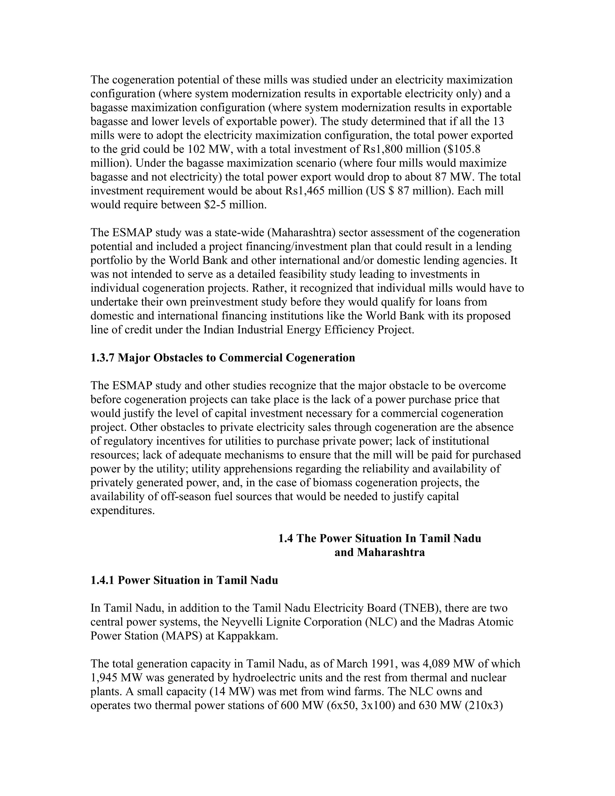 The cogeneration potential of these mills was studied under an electricity maximization
configuration (where system modernization results in exportable electricity only) and a
bagasse maximization configuration (where system modernization results in exportable
bagasse and lower levels of exportable power). The study determined that if all the 13
mills were to adopt the electricity maximization configuration, the total power exported
to the grid could be 102 MW, with a total investment of Rs1,800 million ($105.8
million). Under the bagasse maximization scenario (where four mills would maximize
bagasse and not electricity) the total power export would drop to about 87 MW. The total
investment requirement would be about Rs1,465 million (US $ 87 million). Each mill
would require between $2-5 million.

The ESMAP study was a state-wide (Maharashtra) sector assessment of the cogeneration
potential and included a project financing/investment plan that could result in a lending
portfolio by the World Bank and other international and/or domestic lending agencies. It
was not intended to serve as a detailed feasibility study leading to investments in
individual cogeneration projects. Rather, it recognized that individual mills would have to
undertake their own preinvestment study before they would qualify for loans from
domestic and international financing institutions like the World Bank with its proposed
line of credit under the Indian Industrial Energy Efficiency Project.

1.3.7 Major Obstacles to Commercial Cogeneration

The ESMAP study and other studies recognize that the major obstacle to be overcome
before cogeneration projects can take place is the lack of a power purchase price that
would justify the level of capital investment necessary for a commercial cogeneration
project. Other obstacles to private electricity sales through cogeneration are the absence
of regulatory incentives for utilities to purchase private power; lack of institutional
resources; lack of adequate mechanisms to ensure that the mill will be paid for purchased
power by the utility; utility apprehensions regarding the reliability and availability of
privately generated power, and, in the case of biomass cogeneration projects, the
availability of off-season fuel sources that would be needed to justify capital
expenditures.

                                       1.4 The Power Situation In Tamil Nadu
                                                 and Maharashtra

1.4.1 Power Situation in Tamil Nadu

In Tamil Nadu, in addition to the Tamil Nadu Electricity Board (TNEB), there are two
central power systems, the Neyvelli Lignite Corporation (NLC) and the Madras Atomic
Power Station (MAPS) at Kappakkam.

The total generation capacity in Tamil Nadu, as of March 1991, was 4,089 MW of which
1,945 MW was generated by hydroelectric units and the rest from thermal and nuclear
plants. A small capacity (14 MW) was met from wind farms. The NLC owns and
operates two thermal power stations of 600 MW (6x50, 3x100) and 630 MW (210x3)
 