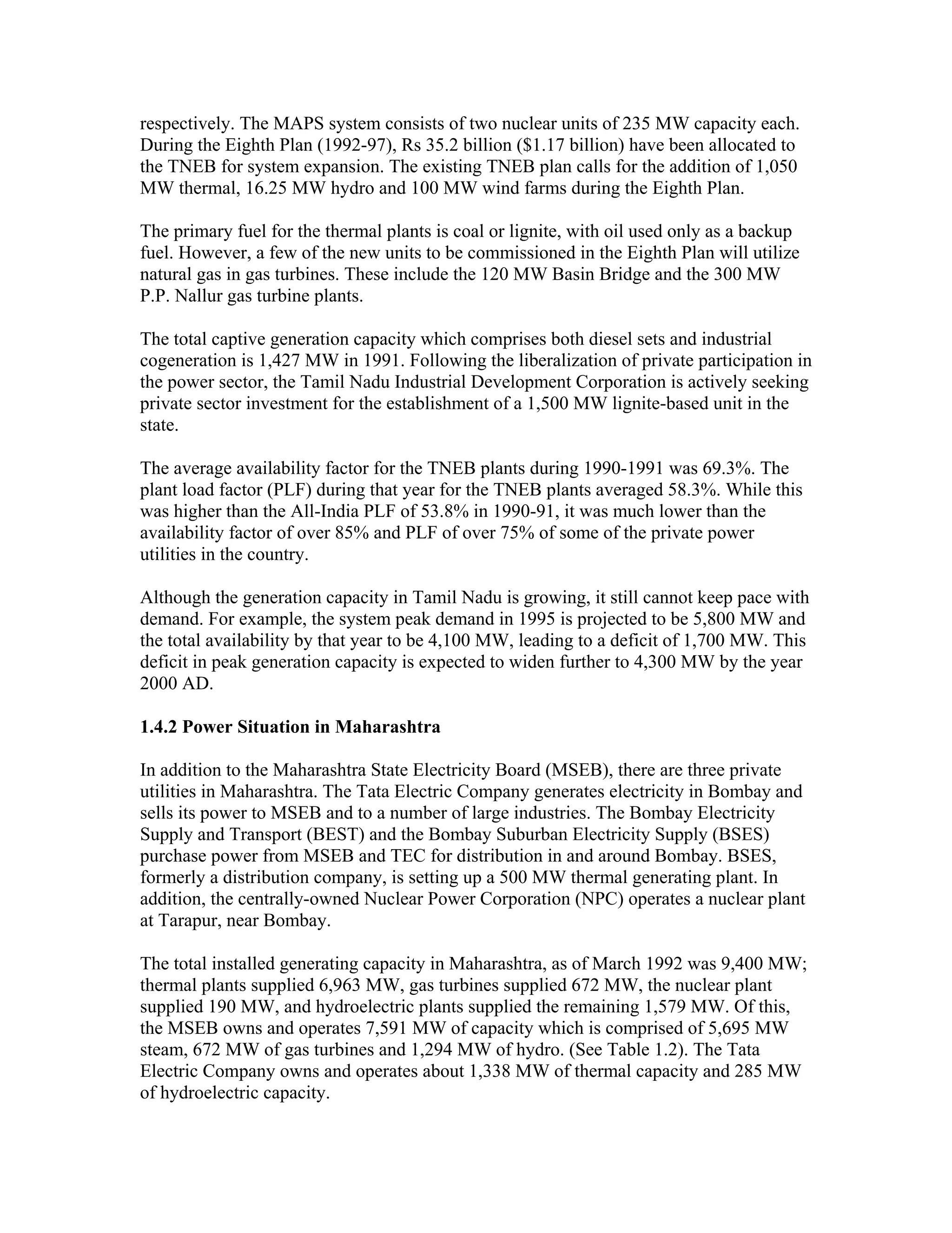 respectively. The MAPS system consists of two nuclear units of 235 MW capacity each.
During the Eighth Plan (1992-97), Rs 35.2 billion ($1.17 billion) have been allocated to
the TNEB for system expansion. The existing TNEB plan calls for the addition of 1,050
MW thermal, 16.25 MW hydro and 100 MW wind farms during the Eighth Plan.

The primary fuel for the thermal plants is coal or lignite, with oil used only as a backup
fuel. However, a few of the new units to be commissioned in the Eighth Plan will utilize
natural gas in gas turbines. These include the 120 MW Basin Bridge and the 300 MW
P.P. Nallur gas turbine plants.

The total captive generation capacity which comprises both diesel sets and industrial
cogeneration is 1,427 MW in 1991. Following the liberalization of private participation in
the power sector, the Tamil Nadu Industrial Development Corporation is actively seeking
private sector investment for the establishment of a 1,500 MW lignite-based unit in the
state.

The average availability factor for the TNEB plants during 1990-1991 was 69.3%. The
plant load factor (PLF) during that year for the TNEB plants averaged 58.3%. While this
was higher than the All-India PLF of 53.8% in 1990-91, it was much lower than the
availability factor of over 85% and PLF of over 75% of some of the private power
utilities in the country.

Although the generation capacity in Tamil Nadu is growing, it still cannot keep pace with
demand. For example, the system peak demand in 1995 is projected to be 5,800 MW and
the total availability by that year to be 4,100 MW, leading to a deficit of 1,700 MW. This
deficit in peak generation capacity is expected to widen further to 4,300 MW by the year
2000 AD.

1.4.2 Power Situation in Maharashtra

In addition to the Maharashtra State Electricity Board (MSEB), there are three private
utilities in Maharashtra. The Tata Electric Company generates electricity in Bombay and
sells its power to MSEB and to a number of large industries. The Bombay Electricity
Supply and Transport (BEST) and the Bombay Suburban Electricity Supply (BSES)
purchase power from MSEB and TEC for distribution in and around Bombay. BSES,
formerly a distribution company, is setting up a 500 MW thermal generating plant. In
addition, the centrally-owned Nuclear Power Corporation (NPC) operates a nuclear plant
at Tarapur, near Bombay.

The total installed generating capacity in Maharashtra, as of March 1992 was 9,400 MW;
thermal plants supplied 6,963 MW, gas turbines supplied 672 MW, the nuclear plant
supplied 190 MW, and hydroelectric plants supplied the remaining 1,579 MW. Of this,
the MSEB owns and operates 7,591 MW of capacity which is comprised of 5,695 MW
steam, 672 MW of gas turbines and 1,294 MW of hydro. (See Table 1.2). The Tata
Electric Company owns and operates about 1,338 MW of thermal capacity and 285 MW
of hydroelectric capacity.
 