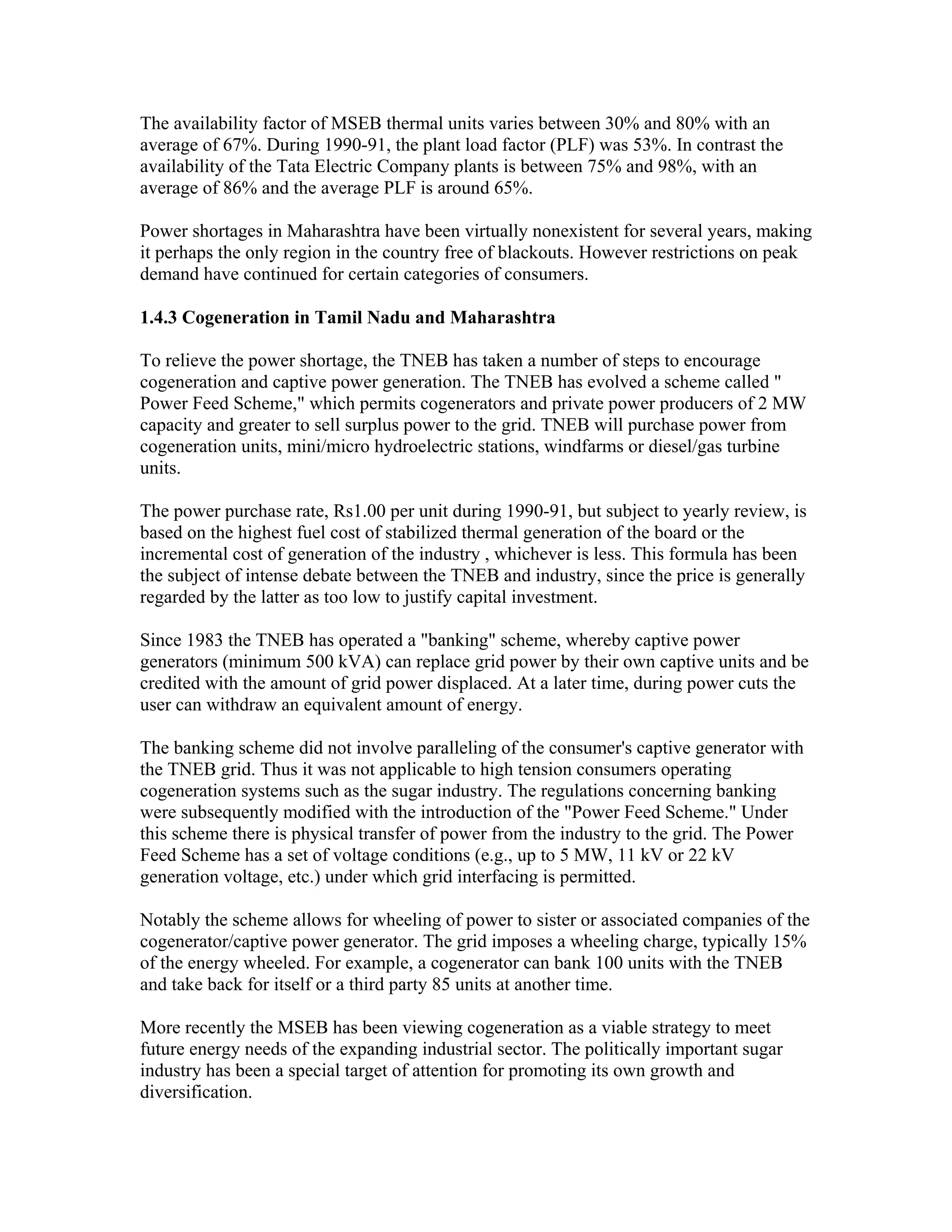 The availability factor of MSEB thermal units varies between 30% and 80% with an
average of 67%. During 1990-91, the plant load factor (PLF) was 53%. In contrast the
availability of the Tata Electric Company plants is between 75% and 98%, with an
average of 86% and the average PLF is around 65%.

Power shortages in Maharashtra have been virtually nonexistent for several years, making
it perhaps the only region in the country free of blackouts. However restrictions on peak
demand have continued for certain categories of consumers.

1.4.3 Cogeneration in Tamil Nadu and Maharashtra

To relieve the power shortage, the TNEB has taken a number of steps to encourage
cogeneration and captive power generation. The TNEB has evolved a scheme called "
Power Feed Scheme," which permits cogenerators and private power producers of 2 MW
capacity and greater to sell surplus power to the grid. TNEB will purchase power from
cogeneration units, mini/micro hydroelectric stations, windfarms or diesel/gas turbine
units.

The power purchase rate, Rs1.00 per unit during 1990-91, but subject to yearly review, is
based on the highest fuel cost of stabilized thermal generation of the board or the
incremental cost of generation of the industry , whichever is less. This formula has been
the subject of intense debate between the TNEB and industry, since the price is generally
regarded by the latter as too low to justify capital investment.

Since 1983 the TNEB has operated a "banking" scheme, whereby captive power
generators (minimum 500 kVA) can replace grid power by their own captive units and be
credited with the amount of grid power displaced. At a later time, during power cuts the
user can withdraw an equivalent amount of energy.

The banking scheme did not involve paralleling of the consumer's captive generator with
the TNEB grid. Thus it was not applicable to high tension consumers operating
cogeneration systems such as the sugar industry. The regulations concerning banking
were subsequently modified with the introduction of the "Power Feed Scheme." Under
this scheme there is physical transfer of power from the industry to the grid. The Power
Feed Scheme has a set of voltage conditions (e.g., up to 5 MW, 11 kV or 22 kV
generation voltage, etc.) under which grid interfacing is permitted.

Notably the scheme allows for wheeling of power to sister or associated companies of the
cogenerator/captive power generator. The grid imposes a wheeling charge, typically 15%
of the energy wheeled. For example, a cogenerator can bank 100 units with the TNEB
and take back for itself or a third party 85 units at another time.

More recently the MSEB has been viewing cogeneration as a viable strategy to meet
future energy needs of the expanding industrial sector. The politically important sugar
industry has been a special target of attention for promoting its own growth and
diversification.
 