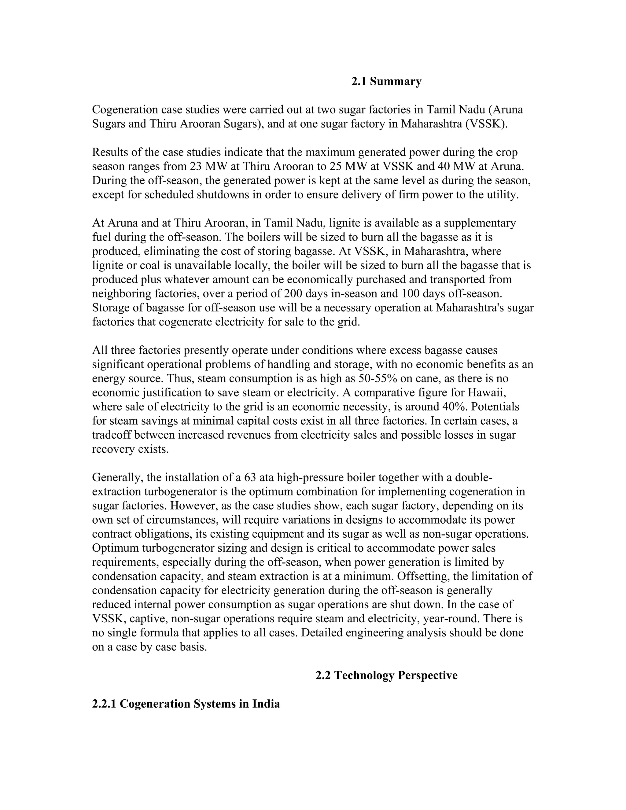 2.1 Summary

Cogeneration case studies were carried out at two sugar factories in Tamil Nadu (Aruna
Sugars and Thiru Arooran Sugars), and at one sugar factory in Maharashtra (VSSK).

Results of the case studies indicate that the maximum generated power during the crop
season ranges from 23 MW at Thiru Arooran to 25 MW at VSSK and 40 MW at Aruna.
During the off-season, the generated power is kept at the same level as during the season,
except for scheduled shutdowns in order to ensure delivery of firm power to the utility.

At Aruna and at Thiru Arooran, in Tamil Nadu, lignite is available as a supplementary
fuel during the off-season. The boilers will be sized to burn all the bagasse as it is
produced, eliminating the cost of storing bagasse. At VSSK, in Maharashtra, where
lignite or coal is unavailable locally, the boiler will be sized to burn all the bagasse that is
produced plus whatever amount can be economically purchased and transported from
neighboring factories, over a period of 200 days in-season and 100 days off-season.
Storage of bagasse for off-season use will be a necessary operation at Maharashtra's sugar
factories that cogenerate electricity for sale to the grid.

All three factories presently operate under conditions where excess bagasse causes
significant operational problems of handling and storage, with no economic benefits as an
energy source. Thus, steam consumption is as high as 50-55% on cane, as there is no
economic justification to save steam or electricity. A comparative figure for Hawaii,
where sale of electricity to the grid is an economic necessity, is around 40%. Potentials
for steam savings at minimal capital costs exist in all three factories. In certain cases, a
tradeoff between increased revenues from electricity sales and possible losses in sugar
recovery exists.

Generally, the installation of a 63 ata high-pressure boiler together with a double-
extraction turbogenerator is the optimum combination for implementing cogeneration in
sugar factories. However, as the case studies show, each sugar factory, depending on its
own set of circumstances, will require variations in designs to accommodate its power
contract obligations, its existing equipment and its sugar as well as non-sugar operations.
Optimum turbogenerator sizing and design is critical to accommodate power sales
requirements, especially during the off-season, when power generation is limited by
condensation capacity, and steam extraction is at a minimum. Offsetting, the limitation of
condensation capacity for electricity generation during the off-season is generally
reduced internal power consumption as sugar operations are shut down. In the case of
VSSK, captive, non-sugar operations require steam and electricity, year-round. There is
no single formula that applies to all cases. Detailed engineering analysis should be done
on a case by case basis.

                                                2.2 Technology Perspective

2.2.1 Cogeneration Systems in India
 