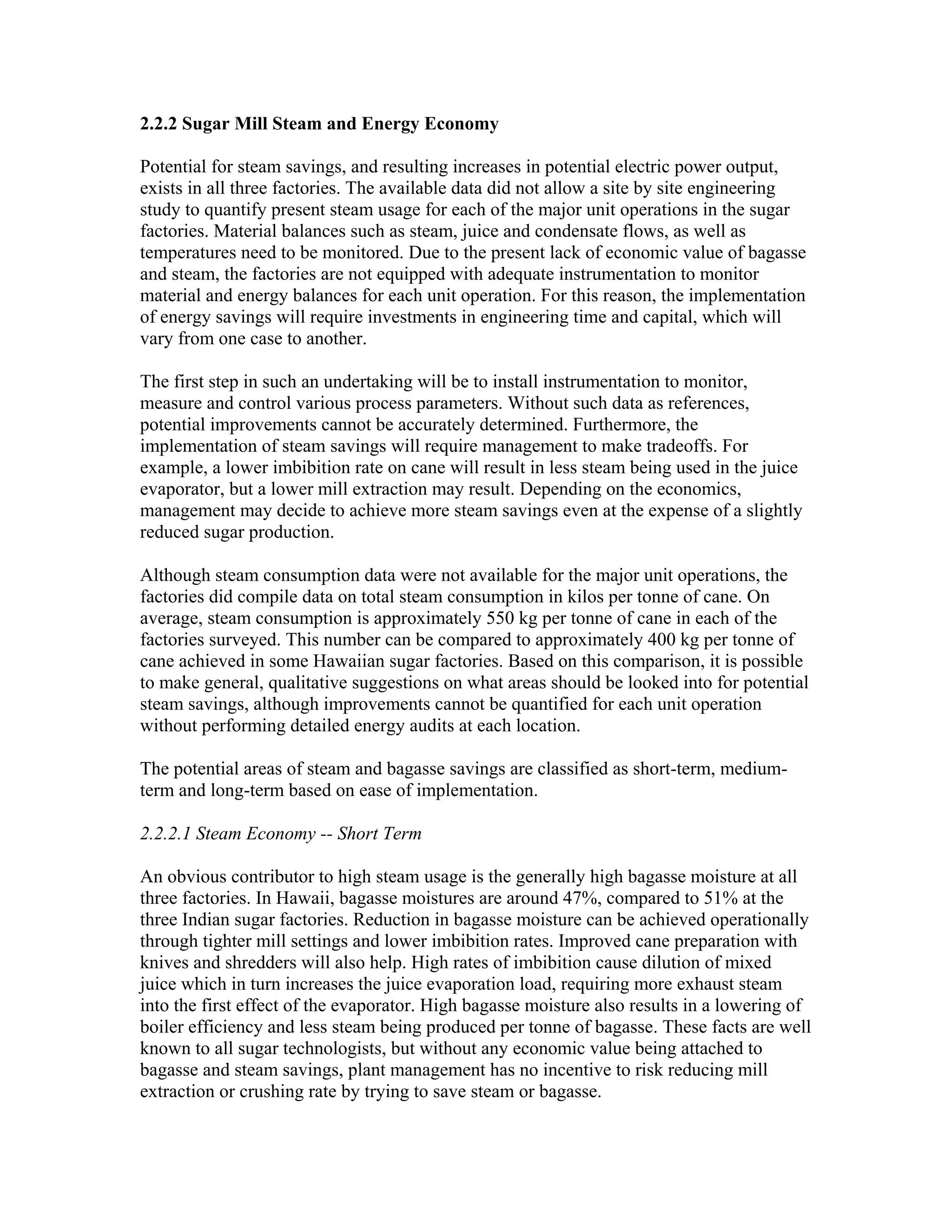2.2.2 Sugar Mill Steam and Energy Economy

Potential for steam savings, and resulting increases in potential electric power output,
exists in all three factories. The available data did not allow a site by site engineering
study to quantify present steam usage for each of the major unit operations in the sugar
factories. Material balances such as steam, juice and condensate flows, as well as
temperatures need to be monitored. Due to the present lack of economic value of bagasse
and steam, the factories are not equipped with adequate instrumentation to monitor
material and energy balances for each unit operation. For this reason, the implementation
of energy savings will require investments in engineering time and capital, which will
vary from one case to another.

The first step in such an undertaking will be to install instrumentation to monitor,
measure and control various process parameters. Without such data as references,
potential improvements cannot be accurately determined. Furthermore, the
implementation of steam savings will require management to make tradeoffs. For
example, a lower imbibition rate on cane will result in less steam being used in the juice
evaporator, but a lower mill extraction may result. Depending on the economics,
management may decide to achieve more steam savings even at the expense of a slightly
reduced sugar production.

Although steam consumption data were not available for the major unit operations, the
factories did compile data on total steam consumption in kilos per tonne of cane. On
average, steam consumption is approximately 550 kg per tonne of cane in each of the
factories surveyed. This number can be compared to approximately 400 kg per tonne of
cane achieved in some Hawaiian sugar factories. Based on this comparison, it is possible
to make general, qualitative suggestions on what areas should be looked into for potential
steam savings, although improvements cannot be quantified for each unit operation
without performing detailed energy audits at each location.

The potential areas of steam and bagasse savings are classified as short-term, medium-
term and long-term based on ease of implementation.

2.2.2.1 Steam Economy -- Short Term

An obvious contributor to high steam usage is the generally high bagasse moisture at all
three factories. In Hawaii, bagasse moistures are around 47%, compared to 51% at the
three Indian sugar factories. Reduction in bagasse moisture can be achieved operationally
through tighter mill settings and lower imbibition rates. Improved cane preparation with
knives and shredders will also help. High rates of imbibition cause dilution of mixed
juice which in turn increases the juice evaporation load, requiring more exhaust steam
into the first effect of the evaporator. High bagasse moisture also results in a lowering of
boiler efficiency and less steam being produced per tonne of bagasse. These facts are well
known to all sugar technologists, but without any economic value being attached to
bagasse and steam savings, plant management has no incentive to risk reducing mill
extraction or crushing rate by trying to save steam or bagasse.
 