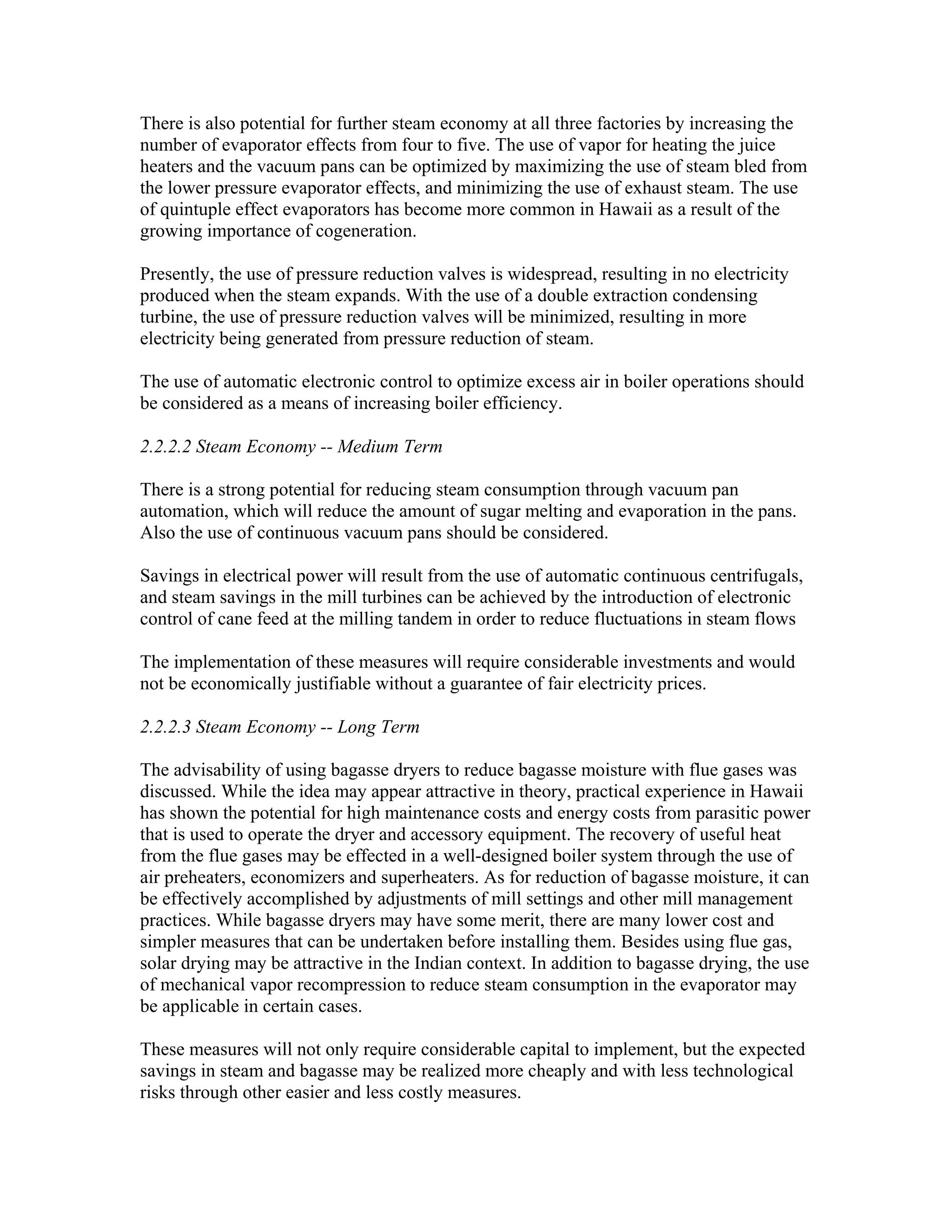 There is also potential for further steam economy at all three factories by increasing the
number of evaporator effects from four to five. The use of vapor for heating the juice
heaters and the vacuum pans can be optimized by maximizing the use of steam bled from
the lower pressure evaporator effects, and minimizing the use of exhaust steam. The use
of quintuple effect evaporators has become more common in Hawaii as a result of the
growing importance of cogeneration.

Presently, the use of pressure reduction valves is widespread, resulting in no electricity
produced when the steam expands. With the use of a double extraction condensing
turbine, the use of pressure reduction valves will be minimized, resulting in more
electricity being generated from pressure reduction of steam.

The use of automatic electronic control to optimize excess air in boiler operations should
be considered as a means of increasing boiler efficiency.

2.2.2.2 Steam Economy -- Medium Term

There is a strong potential for reducing steam consumption through vacuum pan
automation, which will reduce the amount of sugar melting and evaporation in the pans.
Also the use of continuous vacuum pans should be considered.

Savings in electrical power will result from the use of automatic continuous centrifugals,
and steam savings in the mill turbines can be achieved by the introduction of electronic
control of cane feed at the milling tandem in order to reduce fluctuations in steam flows

The implementation of these measures will require considerable investments and would
not be economically justifiable without a guarantee of fair electricity prices.

2.2.2.3 Steam Economy -- Long Term

The advisability of using bagasse dryers to reduce bagasse moisture with flue gases was
discussed. While the idea may appear attractive in theory, practical experience in Hawaii
has shown the potential for high maintenance costs and energy costs from parasitic power
that is used to operate the dryer and accessory equipment. The recovery of useful heat
from the flue gases may be effected in a well-designed boiler system through the use of
air preheaters, economizers and superheaters. As for reduction of bagasse moisture, it can
be effectively accomplished by adjustments of mill settings and other mill management
practices. While bagasse dryers may have some merit, there are many lower cost and
simpler measures that can be undertaken before installing them. Besides using flue gas,
solar drying may be attractive in the Indian context. In addition to bagasse drying, the use
of mechanical vapor recompression to reduce steam consumption in the evaporator may
be applicable in certain cases.

These measures will not only require considerable capital to implement, but the expected
savings in steam and bagasse may be realized more cheaply and with less technological
risks through other easier and less costly measures.
 